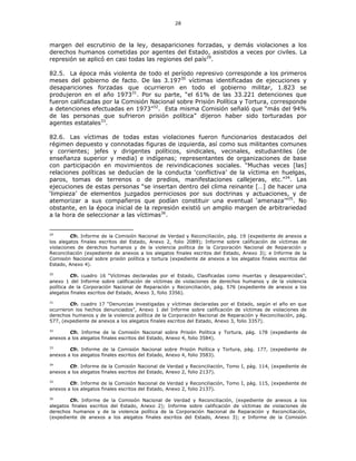 28
margen del escrutinio de la ley, desapariciones forzadas, y demás violaciones a los
derechos humanos cometidas por agentes del Estado, asistidos a veces por civiles. La
represión se aplicó en casi todas las regiones del país29
.
82.5. La época más violenta de todo el período represivo corresponde a los primeros
meses del gobierno de facto. De las 3.19730
víctimas identificadas de ejecuciones y
desapariciones forzadas que ocurrieron en todo el gobierno militar, 1.823 se
produjeron en el año 197331
. Por su parte, “el 61% de las 33.221 detenciones que
fueron calificadas por la Comisión Nacional sobre Prisión Política y Tortura, corresponde
a detenciones efectuadas en 1973”32
. Esta misma Comisión señaló que “más del 94%
de las personas que sufrieron prisión política” dijeron haber sido torturadas por
agentes estatales33
.
82.6. Las víctimas de todas estas violaciones fueron funcionarios destacados del
régimen depuesto y connotadas figuras de izquierda, así como sus militantes comunes
y corrientes; jefes y dirigentes políticos, sindicales, vecinales, estudiantiles (de
enseñanza superior y media) e indígenas; representantes de organizaciones de base
con participación en movimientos de reivindicaciones sociales. “Muchas veces [las]
relaciones políticas se deducían de la conducta ‘conflictiva’ de la víctima en huelgas,
paros, tomas de terrenos o de predios, manifestaciones callejeras, etc.”34
. Las
ejecuciones de estas personas “se insertan dentro del clima reinante […] de hacer una
‘limpieza’ de elementos juzgados perniciosos por sus doctrinas y actuaciones, y de
atemorizar a sus compañeros que podían constituir una eventual ‘amenaza’”35
. No
obstante, en la época inicial de la represión existió un amplio margen de arbitrariedad
a la hora de seleccionar a las víctimas36
.
29
Cfr. Informe de la Comisión Nacional de Verdad y Reconciliación, pág. 19 (expediente de anexos a
los alegatos finales escritos del Estado, Anexo 2, folio 2089); Informe sobre calificación de víctimas de
violaciones de derechos humanos y de la violencia política de la Corporación Nacional de Reparación y
Reconciliación (expediente de anexos a los alegatos finales escritos del Estado, Anexo 3); e Informe de la
Comisión Nacional sobre prisión política y tortura (expediente de anexos a los alegatos finales escritos del
Estado, Anexo 4).
30
Cfr. cuadro 16 “Víctimas declaradas por el Estado, Clasificadas como muertas y desaparecidas”,
anexo 1 del Informe sobre calificación de víctimas de violaciones de derechos humanos y de la violencia
política de la Corporación Nacional de Reparación y Reconciliación, pág. 576 (expediente de anexos a los
alegatos finales escritos del Estado, Anexo 3, folio 3356).
31
Cfr. cuadro 17 “Denuncias investigadas y víctimas declaradas por el Estado, según el año en que
ocurrieron los hechos denunciados”, Anexo 1 del Informe sobre calificación de víctimas de violaciones de
derechos humanos y de la violencia política de la Corporación Nacional de Reparación y Reconciliación, pág.
577, (expediente de anexos a los alegatos finales escritos del Estado, Anexo 3, folio 3357).
32
Cfr. Informe de la Comisión Nacional sobre Prisión Política y Tortura, pág. 178 (expediente de
anexos a los alegatos finales escritos del Estado, Anexo 4, folio 3584).
33
Cfr. Informe de la Comisión Nacional sobre Prisión Política y Tortura, pág. 177, (expediente de
anexos a los alegatos finales escritos del Estado, Anexo 4, folio 3583).
34
Cfr. Informe de la Comisión Nacional de Verdad y Reconciliación, Tomo I, pág. 114, (expediente de
anexos a los alegatos finales escritos del Estado, Anexo 2, folio 2137).
35
Cfr. Informe de la Comisión Nacional de Verdad y Reconciliación, Tomo I, pág. 115, (expediente de
anexos a los alegatos finales escritos del Estado, Anexo 2, folio 2137).
36
Cfr. Informe de la Comisión Nacional de Verdad y Reconciliación, (expediente de anexos a los
alegatos finales escritos del Estado, Anexo 2); Informe sobre calificación de víctimas de violaciones de
derechos humanos y de la violencia política de la Corporación Nacional de Reparación y Reconciliación,
(expediente de anexos a los alegatos finales escritos del Estado, Anexo 3); e Informe de la Comisión
 