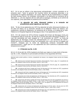 29
82.7. En lo que se refiere a las ejecuciones extrajudiciales –crimen cometido en el
presente caso-, “[p]or lo general, las muertes fueron de personas detenidas y se
practicaban en lugares apartados y de noche. Algunos de los fusilamientos al margen
de todo proceso fueron, sin embargo, fulminantes y se efectuaron al momento de la
detención. […] En las regiones del sur [del país] la persona, sometida ya al control de
sus captores, [era] ejecutada en presencia de su familia”37
.
ii) La ejecución del señor Almonacid Arellano y la iniciación del
procedimiento penal seguido por ese hecho
82.8. “El día 16 de septiembre de 1973 fue detenido [el señor Almonacid Arellano, de
42 años de edad,] en su domicilio ubicado en la población Manso de Velasco, por
carabineros, quienes le dispararon, en presencia de su familia, a la salida de su casa.
Falleció en el Hospital Regional de Rancagua el día 17 de septiembre de 1973”38
.
82.9. El 3 de octubre de 1973 el Primer Juzgado del Crimen de Rancagua inició una
investigación bajo la causa No. 40.184 por la muerte del señor Almonacid Arellano39
, la
cual fue sobreseída por este Juzgado el 7 de noviembre de 197340
. La Corte de
Apelaciones de Rancagua revocó tal sobreseimiento el 7 de diciembre de 197341
.
Desde esa fecha en adelante el caso fue sobreseído una y otra vez por el Juzgado del
Crimen42
, mientras que la Corte de Apelaciones continuó revocando tales
sobreseimientos43
, hasta que el 4 de septiembre de 1974 confirmó el sobreseimiento
temporal de la causa44
.
iii) El Decreto Ley No. 2.191
82.10. El 18 de abril de 1978 el gobierno de facto que regía en el país dictó el Decreto
Ley No. 2.191, mediante el cual concedió amnistía en los siguientes términos:
Nacional sobre prisión política y tortura, (expediente de anexos a los alegatos finales escritos del Estado,
Anexo 4).
37
Cfr. Informe de la Comisión Nacional de Verdad y Reconciliación, Tomo I, pág. 117, (expediente de
anexos a los alegatos finales escritos del Estado, Anexo 2, folio 2138).
38
Cfr. Informe de la Comisión Nacional de Verdad y Reconciliación, Tomo III, pág. 18, (expediente de
anexos a los alegatos finales escritos del Estado, Anexo 2, folio 2572).
39
Cfr. providencia del Primer Juzgado del Crimen de Rancagua de 3 de octubre de 1973, (expediente
de anexos a los alegatos finales escritos del Estado, Anexo 1, folio 1628).
40
Cfr. resolución del Primer Juzgado del Crimen de Rancagua de 7 de noviembre de 1973, (expediente
de anexos a los alegatos finales escritos del Estado, Anexo 1, folio 1631).
41
Cfr. resolución de la Corte de Apelaciones de Rancagua de 7 de diciembre de 1973, (expediente de
anexos a los alegatos finales escritos del Estado, Anexo 1, folio 1634).
42
Cfr. resoluciones del Primer Juzgado del Crimen de Rancagua de 8 de abril (expediente de anexos a
los alegatos finales escritos del Estado, Anexo 1, folio 1631), 17 de mayo (expediente de anexos a los
alegatos finales escritos del Estado, Anexo 1, folio 1658), y de 7 de agosto de 1974 (expediente de anexos a
los alegatos finales escritos del Estado, Anexo 1, folio 1666).
43
Cfr. resoluciones de la Corte de Apelaciones de Rancagua de 30 de abril y 18 de junio de 1974
(expediente de anexos a los alegatos finales escritos del Estado, Anexo 1, folios 1655 y 1661).
44
Cfr. resolución de la Corte de Apelaciones de Rancagua de 4 de septiembre de 1974 (expediente de
anexos a los alegatos finales escritos del Estado, Anexo 1, folio 1669).
 