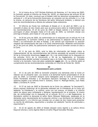 3
8. En el marco de su 122º Período Ordinario de Sesiones, el 7 de marzo de 2005,
la Comisión aprobó el Informe de Fondo No. 30/05, en observancia del artículo 50 de
la Convención. En éste, concluyó que el Estado violó los derechos consagrados en los
artículos 8 y 25 de la Convención Americana, en conexión con los artículos 1.1 y 2 de
la misma, en perjuicio de los familiares del señor Almonacid Arellano, y efectuó una
serie de recomendaciones a efectos de subsanar tales violaciones.
9. El Informe de Fondo fue notificado al Estado el 11 de abril de 2005 y se le
concedió el plazo de dos meses para que se pronunciara sobre la implementación de
las recomendaciones. El 24 de junio de 2005 el Estado solicitó a la Comisión que
prorrogara el plazo otorgado hasta el 8 de julio de 2005. La Comisión otorgó una
prórroga al Estado, pero hasta el 1 de julio de 2005.
10. El 20 de junio de 2005, de conformidad con lo dispuesto por el artículo 43.3 de
su Reglamento, la Comisión notificó a los peticionarios la adopción del Informe de
Fondo y la transmisión de éste al Estado, y les solicitó que expresaran su posición
respecto del sometimiento del caso a la Corte Interamericana. Mediante comunicación
de 27 de junio de 2005, los peticionarios solicitaron que la Comisión enviara el caso a
la Corte.
11. El 11 de julio de 2005, ante la falta de información del Estado sobre la
implementación de las recomendaciones del informe aprobado de acuerdo al artículo
50 de la Convención Americana (supra párr. 8), y de conformidad con lo dispuesto en
los artículos 51(1) de la Convención y 44 de su Reglamento, la Comisión
Interamericana decidió someter el presente caso a la Corte. Ese mismo día, el Estado
remitió a la Comisión, fuera del plazo establecido (supra párr. 9), su informe sobre el
cumplimiento de las recomendaciones contenidas en Informe de Fondo No. 30/05.
IV
PROCEDIMIENTO ANTE LA CORTE
12. El 11 de julio de 2005 la Comisión presentó una demanda ante la Corte en
relación con el presente caso. Los anexos a la demanda fueron presentados el 18 de
julio de 2005. La Comisión designó como Delegados ante la Corte al Comisionado
Evelio Fernández Arévalos y al Secretario Ejecutivo Santiago A. Canton, y como
asesores legales a los señores Ariel E. Dulitzky, Víctor H. Madrigal Borloz, Juan Pablo
Albán y Christina M. Cerna.
13. El 27 de julio de 2005 la Secretaría de la Corte (en adelante “la Secretaría”),
previo examen preliminar de la demanda realizado por el Presidente de la Corte (en
adelante “el Presidente”), la notificó, junto con sus anexos, al Estado y le informó
sobre los plazos para contestarla y designar representación en el proceso. El mismo
día, de conformidad con lo dispuesto en el artículo 35.1.d y e del Reglamento, la
Secretaría notificó la demanda al señor Mario Márquez Maldonado, designado en la
demanda como representante de la presunta víctima y sus familiares (en adelante “el
representante”), y le informó que contaba con un plazo de dos meses para presentar
su escrito de solicitudes, argumentos y pruebas (en adelante “escrito de solicitudes y
argumentos”).
14. El 22 de agosto de 2005 el Estado designó como Agente a la señora Amira
Esquivel Utreras y como Agente Alterno al señor Miguel González Morales.
 