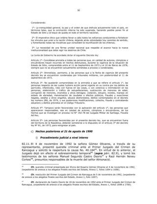 30
Considerando:
1°- La tranquilidad general, la paz y el orden de que disfruta actualmente todo el país, en
términos tales, que la conmoción interna ha sido superada, haciendo posible poner fin al
Estado de Sitio y al toque de queda en todo el territorio nacional;
2°- El imperativo ético que ordena llevar a cabo todos los esfuerzos conducentes a fortalecer
los vínculos que unen a la nación chilena, dejando atrás odiosidades hoy carentes de sentido,
y fomentando todas las iniciativas que consoliden la reunificación de los chilenos;
3°- La necesidad de una férrea unidad nacional que respalde el avance hacia la nueva
institucionalidad que debe regir los destinos de Chile.
La Junta de Gobierno ha acordado dictar el siguiente Decreto ley:
Artículo 1°- Concédese amnistía a todas las personas que, en calidad de autores, cómplices o
encubridores hayan incurrido en hechos delictuosos, durante la vigencia de la situación de
Estado de Sitio, comprendida entre el 11 de Septiembre de 1973 y el 10 de Marzo de 1978,
siempre que no se encuentren actualmente sometidas a proceso o condenadas.
Artículo 2°- Amnistíase, asimismo, a las personas que a la fecha de vigencia del presente
decreto ley se encuentren condenadas por tribunales militares, con posterioridad al 11 de
septiembre de 1973.
Artículo 3°- No quedarán comprendidas en la amnistía a que se refiere el artículo 1°, las
personas respecto de las cuales hubiere acción penal vigente en su contra por los delitos de
parricidio, infanticidio, robo con fuerza en las cosas, o con violencia o intimidación en las
personas, elaboración o tráfico de estupefacientes, sustracción de menores de edad,
corrupción de menores, incendios y otros estragos; violación, estupro, incesto, manejo en
estado de ebriedad, malversación de caudales o efectos públicos, fraudes y exacciones
ilegales, estafas y otros engaños, abusos deshonestos, delitos contemplados en el decreto
ley número 280, de 1974, y sus posteriores modificaciones; cohecho, fraude y contrabando
aduanero y delitos previstos en el Código Tributario.
Artículo 4°- Tampoco serán favorecidas con la aplicación del artículo 1°, las personas que
aparecieren responsables, sea en calidad de autores, cómplices o encubridores, de los
hechos que se investigan en proceso rol N° 192-78 del Juzgado Militar de Santiago, Fiscalía
Ad Hoc.
Artículo 5°- Las personas favorecidas por el presente decreto ley, que se encuentren fuera
del territorio de la República, deberán someterse a lo dispuesto en el artículo 3° del decreto
ley N° 81, de 1973, para reingresar al país.
c) Hechos posteriores al 21 de agosto de 1990
i) Procedimiento judicial a nivel interno
82.11. El 4 de noviembre de 1992 la señora Gómez Olivares, a través de su
representante, presentó querella criminal ante el Primer Juzgado del Crimen de
Rancagua y solicitó la reapertura la causa No. 40.18445
. En virtud de lo anterior, el
Juzgado dejó sin efecto el sobreseimiento temporal46
(supra párr. 82.9), y tomó los
testimonios de los señores Manuel Segundo Castro Osorio47
y Raúl Hernán Neveu
Cortesi48
, presuntos responsables de la muerte del señor Almonacid.
45
Cfr. querella criminal presentada por Elvira del Rosario Gómez Olivares el 4 de noviembre de 1992,
(expediente de anexos a los alegatos finales escritos del Estado, Anexo 1, folios 1694 a 1696).
46
Cfr. resolución del Primer Juzgado del Crimen de Rancagua de 5 de noviembre de 1992, (expediente
de anexos a los alegatos finales escritos del Estado, Anexo 1, folio 1697).
47
Cfr. declaración de Castro Osorio de 18 de noviembre de 1992 ante el Primer Juzgado del Crimen de
Rancagua, (expediente de anexos a los alegatos finales escritos del Estado, Anexo 1, folios 1698 a 1700).
 