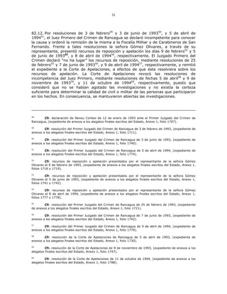 31
82.12. Por resoluciones de 3 de febrero49
y 3 de junio de 199350
, y 5 de abril de
199451
, el Juez Primero del Crimen de Rancagua se declaró incompetente para conocer
la causa y ordenó la remisión de la misma a la Fiscalía Militar y de Carabineros de San
Fernando. Frente a tales resoluciones la señora Gómez Olivares, a través de su
representante, presentó recursos de reposición y apelación los días 9 de febrero52
y 5
de junio de 199353
, y 8 de abril de 199454
, respectivamente. El Juzgado Primero del
Crimen declaró “no ha lugar” los recursos de reposición, mediante resoluciones de 25
de febrero55
y 7 de junio de 199356
, y 9 de abril de 199457
, respectivamente, y remitió
el expediente a la Corte de Apelaciones, a efectos de que ésta resolviera sobre los
recursos de apelación. La Corte de Apelaciones revocó las resoluciones de
incompetencia del Juez Primero, mediante resoluciones de fechas 5 de abril58
y 9 de
noviembre de 199359
, y 11 de octubre de 199460
, respectivamente, puesto que
consideró que no se habían agotado las investigaciones y no existía la certeza
suficiente para determinar la calidad de civil o militar de las personas que participaron
en los hechos. En consecuencia, se mantuvieron abiertas las investigaciones.
48
Cfr. declaración de Neveu Cortesi de 12 de enero de 1993 ante el Primer Juzgado del Crimen de
Rancagua, (expediente de anexos a los alegatos finales escritos del Estado, Anexo 1, folio 1707).
49
Cfr. resolución del Primer Juzgado del Crimen de Rancagua de 3 de febrero de 1993, (expediente de
anexos a los alegatos finales escritos del Estado, Anexo 1, folio 1711).
50
Cfr. resolución del Primer Juzgado del Crimen de Rancagua de 3 de junio de 1993, (expediente de
anexos a los alegatos finales escritos del Estado, Anexo 1, folio 1740).
51
Cfr. resolución del Primer Juzgado del Crimen de Rancagua de 5 de abril de 1994, (expediente de
anexos a los alegatos finales escritos del Estado, Anexo 1, folio 1774).
52
Cfr. recursos de reposición y apelación presentados por el representante de la señora Gómez
Olivares el 9 de febrero de 1993, (expediente de anexos a los alegatos finales escritos del Estado, Anexo 1,
folios 1718 y 1719).
53
Cfr. recursos de reposición y apelación presentados por el representante de la señora Gómez
Olivares el 5 de junio de 1993, (expediente de anexos a los alegatos finales escritos del Estado, Anexo 1,
folios 1741 y 1742).
54
Cfr. recursos de reposición y apelación presentados por el representante de la señora Gómez
Olivares el 8 de abril de 1994, (expediente de anexos a los alegatos finales escritos del Estado, Anexo 1,
folios 1777 y 1778).
55
Cfr. resolución del Primer Juzgado del Crimen de Rancagua de 25 de febrero de 1993, (expediente
de anexos a los alegatos finales escritos del Estado, Anexo 1, folio 1721).
56
Cfr. resolución del Primer Juzgado del Crimen de Rancagua de 7 de junio de 1993, (expediente de
anexos a los alegatos finales escritos del Estado, Anexo 1, folio 1742).
57
Cfr. resolución del Primer Juzgado del Crimen de Rancagua de 9 de abril de 1994, (expediente de
anexos a los alegatos finales escritos del Estado, Anexo 1, folio 1779).
58
Cfr. resolución de la Corte de Apelaciones de Rancagua de 5 de abril de 1993, (expediente de
anexos a los alegatos finales escritos del Estado, Anexo 1, folio 1730).
59
Cfr. resolución de la Corte de Apelaciones de 9 de noviembre de 1993, (expediente de anexos a los
alegatos finales escritos del Estado, Anexo 1, folio 1747).
60
Cfr. resolución de la Corte de Apelaciones de 11 de octubre de 1994, (expediente de anexos a los
alegatos finales escritos del Estado, Anexo 1, folio 1788).
 