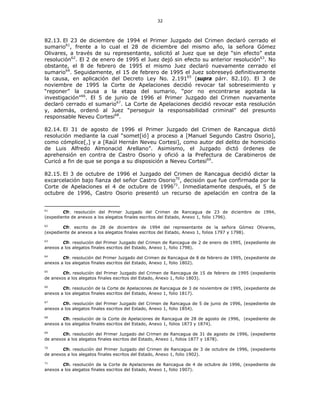 32
82.13. El 23 de diciembre de 1994 el Primer Juzgado del Crimen declaró cerrado el
sumario61
, frente a lo cual el 28 de diciembre del mismo año, la señora Gómez
Olivares, a través de su representante, solicitó al Juez que se deje “sin efecto” esta
resolución62
. El 2 de enero de 1995 el Juez dejó sin efecto su anterior resolución63
. No
obstante, el 8 de febrero de 1995 el mismo Juez declaró nuevamente cerrado el
sumario64
. Seguidamente, el 15 de febrero de 1995 el Juez sobreseyó definitivamente
la causa, en aplicación del Decreto Ley No. 2.19165
(supra párr. 82.10). El 3 de
noviembre de 1995 la Corte de Apelaciones decidió revocar tal sobreseimiento y
“reponer” la causa a la etapa del sumario, “por no encontrarse agotada la
investigación"66
. El 5 de junio de 1996 el Primer Juzgado del Crimen nuevamente
declaró cerrado el sumario67
. La Corte de Apelaciones decidió revocar esta resolución
y, además, ordenó al Juez “perseguir la responsabilidad criminal” del presunto
responsable Neveu Cortesi68
.
82.14. El 31 de agosto de 1996 el Primer Juzgado del Crimen de Rancagua dictó
resolución mediante la cual “somet[ió] a proceso a [Manuel Segundo Castro Osorio],
como cómplice[,] y a [Raúl Hernán Neveu Cortesi], como autor del delito de homicidio
de Luis Alfredo Almonacid Arellano”. Asimismo, el Juzgado dictó órdenes de
aprehensión en contra de Castro Osorio y ofició a la Prefectura de Carabineros de
Curicó a fin de que se ponga a su disposición a Neveu Cortesi69
.
82.15. El 3 de octubre de 1996 el Juzgado del Crimen de Rancagua decidió dictar la
excarcelación bajo fianza del señor Castro Osorio70
, decisión que fue confirmada por la
Corte de Apelaciones el 4 de octubre de 199671
. Inmediatamente después, el 5 de
octubre de 1996, Castro Osorio presentó un recurso de apelación en contra de la
61
Cfr. resolución del Primer Juzgado del Crimen de Rancagua de 23 de diciembre de 1994,
(expediente de anexos a los alegatos finales escritos del Estado, Anexo 1, folio 1796).
62
Cfr. escrito de 28 de diciembre de 1994 del representante de la señora Gómez Olivares,
(expediente de anexos a los alegatos finales escritos del Estado, Anexo 1, folios 1797 y 1798).
63
Cfr. resolución del Primer Juzgado del Crimen de Rancagua de 2 de enero de 1995, (expediente de
anexos a los alegatos finales escritos del Estado, Anexo 1, folio 1798).
64
Cfr. resolución del Primer Juzgado del Crimen de Rancagua de 8 de febrero de 1995, (expediente de
anexos a los alegatos finales escritos del Estado, Anexo 1, folio 1802).
65
Cfr. resolución del Primer Juzgado del Crimen de Rancagua de 15 de febrero de 1995 (expediente
de anexos a los alegatos finales escritos del Estado, Anexo 1, folio 1803).
66
Cfr. resolución de la Corte de Apelaciones de Rancagua de 3 de noviembre de 1995, (expediente de
anexos a los alegatos finales escritos del Estado, Anexo 1, folio 1817).
67
Cfr. resolución del Primer Juzgado del Crimen de Rancagua de 5 de junio de 1996, (expediente de
anexos a los alegatos finales escritos del Estado, Anexo 1, folio 1854).
68
Cfr. resolución de la Corte de Apelaciones de Rancagua de 28 de agosto de 1996, (expediente de
anexos a los alegatos finales escritos del Estado, Anexo 1, folios 1873 y 1874).
69
Cfr. resolución del Primer Juzgado del Crimen de Rancagua de 31 de agosto de 1996, (expediente
de anexos a los alegatos finales escritos del Estado, Anexo 1, folios 1877 y 1878).
70
Cfr. resolución del Primer Juzgado del Crimen de Rancagua de 3 de octubre de 1996, (expediente
de anexos a los alegatos finales escritos del Estado, Anexo 1, folio 1902).
71
Cfr. resolución de la Corte de Apelaciones de Rancagua de 4 de octubre de 1996, (expediente de
anexos a los alegatos finales escritos del Estado, Anexo 1, folio 1907).
 
