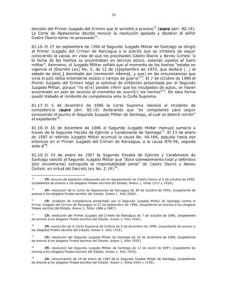 33
decisión del Primer Juzgado del Crimen que lo sometió a proceso72
(supra párr. 82.14).
La Corte de Apelaciones decidió revocar la resolución apelada y declarar al señor
Castro Osorio como no procesado73
.
82.16. El 27 de septiembre de 1996 el Segundo Juzgado Militar de Santiago se dirigió
al Primer Juzgado del Crimen de Rancagua y le solicitó que se inhibiera de seguir
conociendo la causa, en vista de que los procesados Castro Osorio y Neveu Cortesi “a
la fecha de los hechos se encontraban en servicio activo, estando sujetos al fuero
militar”. Asimismo, el Juzgado Militar señaló que al momento de los hechos “estaba en
vigencia el [Decreto Ley] No. 5, de 12 de [s]eptiembre de 1973, que declaró […] el
estado de sitio[,] decretado por conmoción interna[, y que] en las circunstancias que
vivía el país debía entenderse estado o tiempo de guerra”74
. El 7 de octubre de 1996 el
Primer Juzgado del Crimen negó la solicitud de inhibición presentada por el Segundo
Juzgado Militar, porque “no e[ra] posible inferir que los inculpados de autos, se hayan
encontrado en acto de servicio al momento de ocurri[r] los hechos”75
. De esta forma
quedó trabado el incidente de competencia ante la Corte Suprema.
82.17. El 5 de diciembre de 1996 la Corte Suprema resolvió el incidente de
competencia (supra párr. 82.16) declarando que “es competente para seguir
conociendo el asunto el Segundo Juzgado Militar de Santiago, al cual se deberá remitir”
el expediente76
.
82.18. El 16 de diciembre de 1996 el Segundo Juzgado Militar instruyó sumario a
través de la Segunda Fiscalía de Ejército y Carabineros de Santiago77
. El 13 de enero
de 1997 el referido Juzgado Militar acumuló la causa No. 40.184, seguida hasta ese
entonces en el Primer Juzgado del Crimen de Rancagua, a la causa 876-96, seguida
ante sí78
.
82.19. El 14 de enero de 1997 la Segunda Fiscalía de Ejército y Carabineros de
Santiago solicitó al Segundo Juzgado Militar que “dicte sobreseimiento total y definitivo
[por encontrarse] extinguida la responsabilidad penal” de Castro Osorio y Neveu
Cortesi, en virtud del Decreto Ley No. 2.19179
.
72
Cfr. recurso de apelación interpuesto por el representante de Castro Osorio el 5 de octubre de 1996,
(expediente de anexos a los alegatos finales escritos del Estado, Anexo 1, folios 1917 y 1918).
73
Cfr. resolución de la Corte de Apelaciones de Rancagua de 30 de octubre de 1996, (expediente de
anexos a los alegatos finales escritos del Estado, Anexo 1, folio 2044).
74
Cfr. incidente de competencia presentado por el Segundo Juzgado Militar de Santiago contra el
Primer Juzgado del Crimen de Rancagua el 27 de septiembre de 1996, (expediente de anexos a los alegatos
finales escritos del Estado, Anexo 1, folios 1886 y 1887).
75
Cfr. resolución del Primer Juzgado del Crimen de Rancagua de 7 de octubre de 1996, (expediente
de anexos a los alegatos finales escritos del Estado, Anexo 1, folio 1916).
76
Cfr. resolución de la Corte Suprema de Justicia de 5 de diciembre de 1996, (expediente de anexos a
los alegatos finales escritos del Estado, Anexo 1, folio 1931).
77
Cfr. resolución del Segundo Juzgado Militar de Santiago de 16 de diciembre de 1996, (expediente
de anexos a los alegatos finales escritos del Estado, Anexo 1, folio 1933).
78
Cfr. resolución del Segundo Juzgado Militar de Santiago de 13 de enero de 1997, (expediente de
anexos a los alegatos finales escritos del Estado, Anexo 1, folio 1970).
79
Cfr. comunicación de 14 de enero de 1997 de la Segunda Fiscalía Militar de Santiago, (expediente
de anexos a los alegatos finales escritos del Estado, Anexo 1, folios 1934 y 1935).
 