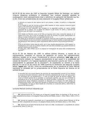 34
82.20. El 28 de enero de 1997 el Segundo Juzgado Militar de Santiago, sin realizar
ninguna diligencia probatoria ni establecer que hubiese quedado agotada la
investigación, dictó sobreseimiento total y definitivo, en aplicación del Decreto Ley No.
2.191. Entre los considerandos de esta resolución el Juzgado Militar señaló que:
el derecho se inspira en dos valores que le son propios, a saber, la justicia y la seguridad
jurídica.
En la medida en que las normas jurídicas están basadas en estos valores el derecho podrá
lograr un fin último que es la paz social.
La amnistía es una institución que fundada en la seguridad jurídica, en cierta medida
prescinde de la justicia, con el objeto de obtener la paz social, fin último y esencial del
derecho que[ da] razón a su existencia.
[…]
[U]n Estado de Derecho como el de Chile se expresa entre otras conductas básicas en el
imperio de la ley, por lo que el mandato de la ley de amnistía no puede quebrantarse sin
alterar el orden constitucional y la legalidad inscrito en él.
[E]l efecto de la amnistía se retrotrae al momento mismo en que el delito fue cometido, por
lo [que] dictada una ley de amnistía y establecido que el hecho [quedó] comprendido dentro
del período por ella cubiert[o] deben sobreseerse definitivamente los procesos pendientes”.
[…]
[C]on la amnistía el delito deja de serlo, por lo que resulta absolutamente inútil [agotar] la
investigación en el caso de un hecho respecto del cual está acreditado que acaeció durante el
período cubierto por la amnistía.
En todo caso, cabe señalar que en la especie la investigación de autos está completamente
agotada80
.
82.21. El 26 de febrero de 1997 la señora Gómez Olivares, a través de su
representante, presentó un recurso de apelación en contra del sobreseimiento
definitivo dictado en la causa. Fundamentó el recurso señalando, inter alia, que el
sobreseimiento dictado no “asegura precisamente la paz social ni la estabilidad del
estado de Derecho” y la “copiosa legislación internacional suscrita por Chile […] hace
improcedente la aplicación de la amnistía”81
. El expediente se remitió a la Corte
Marcial, la cual el 25 de marzo de 1998 confirmó la resolución del Segundo Juzgado
Militar (supra párr. 82.20). Entre los considerandos de su sentencia la Corte Marcial
reprodujo lo señalado por la jurisprudencia de la Corte Suprema de Justicia en el
sentido de que
la amnistía [es] una causal objetiva de extinción de responsabilidad criminal [y] sus efectos
se producen de pleno derecho a partir del momento establecido por la ley, sin que puedan
ser rehusados por sus beneficiarios […], pues se trata de leyes de derecho público, que
miran al interés general de la sociedad. Lo expresado significa, que una vez verificada la
procedencia de la ley de amnistía deben los jueces proceder a declararla […], sin que en
consecuencia tenga obligatoria aplicación lo dispuesto en el artículo 413 [del Código de
Procedimiento Penal], que exige para decretar el sobreseimiento definitivo que esté agotada
la investigación con que se haya tratado de comprobar el cuerpo del delito y determinar la
persona del delincuente82
.
La Corte Marcial continuó indicando que
80
Cfr. sobreseimiento No. 28 dictado por el Segundo Juzgado Militar de Santiago el 28 de enero de
1997, (expediente de anexos a los alegatos finales escritos del Estado, Anexo 1, folios 1936 a 1938 y 1974 a
1976).
81
Cfr. recurso de apelación presentado por el representante de la señora Gómez Olivares el 26 de
febrero de 1997, (expediente de anexos a los alegatos finales escritos del Estado, Anexo 1, folio 1949).
82
Cfr. sentencia de la Corte Marcial de 25 de marzo de 1998, considerando 5, (expediente de anexos
a la demanda, Anexo 3, folio 41).
 