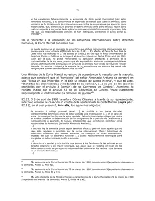 35
se ha establecido fehacientemente la existencia de ilícito penal (homicidio) [del señor
Almonacid Arellano], y su concurrencia en el período de tiempo que cubre la amnistía, como
asimismo se ha dictado auto de procesamiento en contra de las personas que aparecen como
responsables. Que, siendo así, el decreto ley sobre amnistía tiene plena eficacia, razón por la
cual corresponde a los jueces darle aplicación sobreseyendo definitivamente el proceso, toda
vez que las responsabilidades penales se han extinguido, perdiendo el juicio penal su
finalidad83
.
En lo referente a la aplicación de los convenios internacionales sobre derechos
humanos, la Corte Marcial consideró que
no puede sostenerse en concepto de esta Corte que dichos instrumentos internacionales son
idóneos para restar eficacia al [Decreto Ley No. 2.191 … E]n efecto, el Pacto de San José de
Costa Rica fue ratificado el 21 de agosto de 1990[,] en tato que el Pacto Internacional de
Derechos Civiles y Políticos se incorporó al derecho chileno con fecha 29 de abril de 1989,
razón por la cual, no puede retrotraerse su aplicación, afectando al principio de la
irretroactividad de la ley penal, puesto que ello equivaldría a sostener que responsabilidades
penales definitivamente extinguidas en virtud de la amnistía han tenido la virtud de renacer
después. Lo anterior contradice la esencia de la amnistía que es siempre ley penal más
benigna para quienes resulten favorecidos por ella84
.
Una Ministra de la Corte Marcial no estuvo de acuerdo con lo resuelto por la mayoría,
puesto que consideró que el “homicidio” del señor Almonacid Arellano se perpetró en
una “época en que imperaba en el país un estado de guerra interna”, y que tal acto,
“atendidas las circunstancias y modalidad de su comisión, […] es una de las acciones
prohibidas por el artículo 3 [común] de los Convenios de Ginebra”. Asimismo, la
Ministra indicó que el artículo 52 de los Convenios de Ginebra “hace claramente
imprescriptible e inadmistiable los crímenes de guerra”85
.
82.22. El 9 de abril de 1998 la señora Gómez Olivares, a través de su representante,
interpuso recurso de casación en contra de la sentencia de la Corte Marcial (supra párr.
82.21), en el cual presentó, inter alia, los siguientes alegatos:
de acuerdo al código procesal penal […] se prohíbe a los jueces decretar
sobreseimientos definitivos antes de estar agotada una investigación […]. En el caso de
autos, la investigación distaba de estar agotada, faltando importantes diligencias, entre
las cuales contaban la determinación de los integrantes de la patrulla de Carabineros y
eventualmente la aparición de nuevos antecedentes que permitieron identificar otros
responsables del homicidio [del señor Almonacid Arellano];
[…]
el decreto ley de amnistía puede seguir teniendo eficacia, pero en todo aquello que no
haya sido regulado o prohibido por la norma internacional. [Pero] tratándose de
homicidios cometidos por agentes estatales, se configura un ilícito internacional,
respecto del cual ‘la soberanía nacional’ […] queda necesariamente restringida para
otorgarles un indiscriminado perdón o amnistía;
[…]
el derecho a la verdad y a la justicia que asisten a los familiares de las víctimas es un
derecho originario y de mayor jerarquía, que aquel que se reclama en favor de los
delincuentes cuando se persigue su responsabilidad criminal en los hechos y que deviene
en un derecho derivado; y
[…]
83
Cfr. sentencia de la Corte Marcial de 25 de marzo de 1998, considerando 6 (expediente de anexos a
la demanda, Anexo 3, folio 42).
84
Cfr. sentencia de la Corte Marcial de 25 de marzo de 1998, considerando 9 (expediente de anexos a
la demanda, Anexo 3, folios 43 y 44).
85
Cfr. voto disidente de la Ministra Morales a la Sentencia de la Corte Marcial de 25 de marzo de 1998
(expediente de anexos a la demanda, Anexo 3, folios 44 y 45).
 