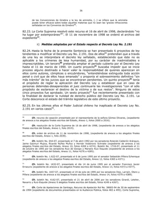 36
de las Convenciones de Ginebra y la ley de amnistía, […] se infiere que la amnistía
puede tener eficacia sobre todas aquellas materias que no sean las ‘graves infracciones
señaladas en los Convenios de Ginebra’86
.
82.23. La Corte Suprema resolvió este recurso el 16 de abril de 1998, declarándolo “no
ha lugar por extemporáneo”87
. El 11 de noviembre de 1998 se ordenó el archivo del
expediente88
.
ii) Medidas adoptadas por el Estado respecto al Decreto Ley No. 2.191
82.24. Hasta la fecha de la presente Sentencia se han presentado 6 proyectos de ley
tendientes a modificar el Decreto Ley No. 2.191. Dos de ellos89
pretendían que a través
de una ley se interpretara el decreto ley señalado, estableciendo que éste no es
aplicable a los crímenes de lesa humanidad, por su carácter de inadmistiables e
imprescriptibles. Un tercero90
pretendía ampliar el período cubierto por el Decreto Ley
hasta el 11 de marzo de 1990. Un cuarto proyecto91
buscaba impedir que se inicie
proceso alguno destinado a hacer valer la responsabilidad de quienes aparezcan en
ellos como autores, cómplices o encubridores, “entendiéndose extinguida toda acción
penal o civil que de ellos haya emanado” y proponía el sobreseimiento definitivo “sin
más trámite” de los juicios que se encontraran pendientes. Un quinto proyecto92
tenía
el propósito de reglar la aplicación del Decreto Ley y establecer que en caso de
personas detenidas-desaparecidas el juez continuaría las investigaciones “con el sólo
propósito de esclarecer el destino de la víctima o de sus restos”. Ninguno de estos
cinco proyectos fue aprobado. Un sexto proyecto93
fue recientemente presentado con
la finalidad de declarar la nulidad de derecho público del Decreto Ley No. 2.191. La
Corte desconoce el estado del trámite legislativo de este último proyecto.
82.25. En los últimos años el Poder Judicial chileno ha inaplicado el Decreto Ley No.
2.191 en varios casos94
.
86
Cfr. recurso de casación presentado por el representante de la señora Gómez Olivares, (expediente
de anexos a los alegatos finales escritos del Estado, Anexo 1, folios 2000 a 2016).
87
Cfr. resolución de la Corte Suprema de 16 de abril de 1998, (expediente de anexos a los alegatos
finales escritos del Estado, Anexo 1, folio 2019).
88
Cfr. orden de archivo de 11 de noviembre de 1998, (expediente de anexos a los alegatos finales
escritos del Estado, Anexo 1, folio 2039).
89
Cfr. boletín No. 654-07, presentado el 7 de abril 1992 por los senadores Rolando Calderón Aránguiz,
Jaime Gazmuri Mujica, Ricardo Núñez Muñoz y Hernán Vodanovic Schnake (expediente de anexos a los
alegatos finales escritos del Estado, Anexo 10, folios 4269 a 4274); Boletín No. 1718-07, presentado el 11
de octubre de 1995 por los senadores Ruiz de Giorgio y Mariano Ruiz Esquide (expediente de anexos a los
alegatos finales escritos del Estado, Anexo 11, folios 4276 a 4285).
90
Cfr. boletín No. 1.622-07, presentado el 6 de junio 1995 por el senador Sebastián Piñera Echenique
(expediente de anexos a los alegatos finales escritos del Estado, Anexo 12, folios 4365 a 4371).
91
Cfr. boletín No. 1632-07, presentado el día 14 de junio 1995 por el senador Francisco Javier
Errazuriz (expediente de anexos a los alegatos finales escritos del Estado, Anexo 13, folios 4373 a 4377).
92
Cfr. boletín No. 1657-07, presentado el 19 de julio de 1995 por los senadores Diez, Larraín, Otero y
Piñera (expediente de anexos a los alegatos finales escritos del Estado, Anexo 14, folios 4379 a 4389).
93
Cfr. boletín No. 4162-07, presentado el 21 de abril de 2006 por los senadores Girardi, Letelier,
Navarro y Ruiz-Esquide (Anexo 9 alegatos finales escritos del Estado, folios 4249 a 4267).
94
Cfr. Corte de Apelaciones de Santiago, Recurso de Apelación Rol No. 38683-94 de 30 de septiembre
de 1994 (expediente de documentos presentados en la Audiencia Pública, folios 483 a 495); Corte Suprema,
 