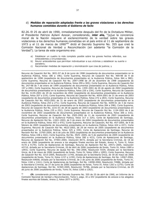 37
d) Medidas de reparación adoptadas frente a las graves violaciones a los derechos
humanos cometidas durante el Gobierno de facto
82.26. El 25 de abril de 1990, inmediatamente después del fin de la Dictadura Militar,
el Presidente Patricio Aylwin Azocar, considerando, inter alia, “[q]ue la conciencia
moral de la Nación requiere el esclarecimiento de la verdad sobre las graves
violaciones a los derechos humanos cometidas en el país entre el 11 de septiembre de
1973 y el 11 de marzo de 1990”95
dictó el Decreto Supremo No. 355 que creó la
Comisión Nacional de Verdad y Reconciliación (en adelante “la Comisión de la
Verdad”). La tarea de este organismo era:
a) Establecer un cuadro lo más completo posible sobre los graves hechos referidos, sus
antecedentes y circunstancias;
b) Reunir antecedentes que permitan individualizar a sus víctimas y establecer su suerte o
paradero;
c) Recomendar medidas de reparación y reivindicación que crea de justicia; y
Recurso de Casación Rol No. 3831-97 de 8 de junio de 1998 (expediente de documentos presentados en la
Audiencia Pública, folios 186 a 196); Corte Suprema, Recurso de Casación Rol No. 469-98 de 9 de
septiembre de 1998 (expediente de documentos presentados en la Audiencia Pública, folios 364 a 380);
Corte Suprema, Recurso de Casación Rol No. 2097-1998 de 29 de diciembre de 1998 (expediente de
documentos presentados en la Audiencia Pública, folios 299 a 305); Corte Suprema, Recurso de Casación Rol
No. 247-98 de 7 de enero de 1999 (expediente de documentos presentados en la Audiencia Pública, folios
197 a 206); Corte Suprema, Recurso de Casación Rol No. 1359–2001 de 26 de agosto de 2002 (expediente
de documentos presentados en la Audiencia Pública, folios 220 a 234); Corte Suprema, Recurso de Casación
Rol No. 4135-2001 de 29 de noviembre de 2002 (expediente de documentos presentados en la Audiencia
Pública, folios 207 a 219); Corte Suprema, Recurso de Casación Rol No. 4054-2001 de 31 de enero de 2003
(expediente de documentos presentados en la Audiencia Pública, folios 272 a 283); Corte Suprema, Recurso
de Casación Rol No. 4053-2001 de 31 de enero de 2003 (expediente de documentos presentados en la
Audiencia Pública, folios 253 a 271); Corte Suprema, Recurso de Casación Rol No. 4209-01 de 3 de marzo
de 2003 (expediente de documentos presentados en la Audiencia Pública, folios 284 a 298); Corte Suprema,
Recurso de Casación Rol No. 2231-01 de 28 de agosto de 2003 (expediente de documentos presentados en
la Audiencia Pública, folios 235 a 252); Corte Suprema, Recurso de Casación Rol No. 1134-2002 de 4 de
noviembre de 2003 (expediente de documentos presentados en la Audiencia Pública, folios 306 a 316);
Corte Suprema, Recurso de Casación Rol No. 2505-2002 de 11 de noviembre de 2003 (expediente de
documentos presentados en la Audiencia Pública, folios 317 a 324); Corte de Apelaciones de Santiago,
Recurso de Apelación Rol No. 11821-2003, de 5 de enero de 2004 (expediente de documentos presentados
en la Audiencia Pública, folios 443 a 475); Corte Suprema, Recurso de Casación, Rol No. 457-2005, de 9 de
febrero de 2005 (expediente de documentos presentados en la Audiencia Pública, folios 424 a 437); Corte
Suprema, Recurso de Casación Rol No. 4622-2002, de 29 de marzo de 2005 (expediente de documentos
presentados en la Audiencia Pública, folios 325 a 339); Corte de Apelaciones de Santiago, Recurso de
Revisión Rol No. 15765-2004, de 6 de julio de 2005 (expediente de documentos presentados en la Audiencia
Pública, folios 438 a 442); Corte Suprema, Rol No. 3925 -2005, de 5 de septiembre de 2005 (expediente de
documentos presentados en la Audiencia Pública, folios 390 a 423); Corte de Apelaciones de Santiago,
Recurso de Apelación Rol No. 37483–2004, resolución 8472, dictada por la Secretaria Criminal, de 18 de
enero de 2006 (expediente de anexos a los alegatos finales escritos del Estado, Anexo 4, Tomo II, folios
4170 a 4179); Corte de Apelaciones de Santiago, Recurso de Apelación Rol No. 24471–2005, resolución
43710, dictada por la Secretaría Criminal, 20 de abril de 2006 (expediente de fondo, Tomo IV, folios 1089 a
1093); Corte Suprema, Recurso de Queja Rol No. 396–2006, Resolución 9334, dictada por la Secretaría
Única, de 8 de mayo de 2006 (expediente de fondo, Tomo IV, folios 1094 y 1095); Corte Suprema, Recurso
de Casación Rol No. 3215-2005, Resolución 11745, dictada por la Secretaría Única, de 30 de mayo de 2006
(expediente de fondo, Tomo IV, folios 1157 a 1159); Corte de Apelaciones de Santiago, Rol No. 14567-2004,
Resolución 64656, dictada por la Secretaría Criminal, de 2 de junio de 2006 (expediente de fondo, Tomo IV,
folios 1160 y 1161); Corte de Apelaciones de Santiago, Rol No. 14058-2004, Resolución 74986, dictada por
la Secretaria Criminal, de 27 de junio de 2006 (expediente de fondo, Tomo IV, folios 1263 a 1270); Corte de
Apelaciones de Santiago, Rol No. 32365-2005, Resolución 76786, dictada por la Secretaria Criminal, de 29
de junio de 2006 (expediente de fondo, Tomo IV, folios 1260 a 1262).
95
Cfr. considerando primero del Decreto Supremo No. 355 de 25 de abril de 1990, en Informe de la
Comisión Nacional de Verdad y Reconciliación, Tomo I, págs. XI a XIV (expediente de anexos a los alegatos
finales escritos del Estado, Anexo 2, folios 2077 a 2079).
 