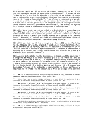 39
82.29. El 8 de febrero de 1992 se publicó en el Diario Oficial la Ley No. 19.123 que
creó la Corporación Nacional de Reparación y Reconciliación104
. El objeto de esta
Corporación era “la coordinación, ejecución y promoción de las acciones necesarias
para el cumplimiento de las recomendaciones contenidas en el Informe de la Comisión
Nacional de Verdad y Reconciliación”105
. A tal efecto, se estableció una pensión
mensual en beneficio de los familiares de las víctimas de violaciones a los derechos
humanos o de la violencia política106
, se les otorgó el derecho a recibir gratuitamente
ciertos beneficios médicos107
y beneficios educacionales108
, y se eximió a los hijos de
las víctimas de realizar el servicio militar obligatorio, si así lo solicitaren109
.
82.30. El 11 de noviembre de 2003 se publicó en el Diario Oficial el Decreto Supremo
No. 1.040 que creó la Comisión Nacional sobre Prisión Política y Tortura, para el
esclarecimiento de la verdad acerca de quiénes fueron las personas que sufrieron
privación de libertad y tortura por razones políticas en el período de la Dictadura
militar110
. Asimismo, la Comisión propuso en su informe final medidas de reparación
individuales (recogidas en la Ley No. 19.992) colectivas y simbólicas.
82.31. El 29 de octubre de 2004 se promulgó la Ley No. 19.980 que modificó la Ley
No. 19.123 (supra párr. 82.29), ampliando y estableciendo nuevos beneficios a favor
de los familiares de las víctimas, entre los que destacan el incremento del 50 por
ciento del monto de la pensión de reparación mensual; la concesión al Presidente de la
República de la facultad para otorgar un máximo de 200 pensiones de gracia, y la
ampliación de los beneficios en salud111
.
82.32. Además de las citadas medidas de reparación el Estado adoptó las siguientes: i)
el Programa de Apoyo a los Presos Políticos que al 11 de marzo de 1990 se
encontraban privados de la libertad; ii) el Programa de Reparación y Atención Integral
de Salud (PRAIS) a los afectados por las violaciones a los derechos humanos; iii) el
Programa de Derechos Humanos del Ministerio del Interior; iv) mejoras tecnológicas al
Servicio Médico Legal; v) la Oficina Nacional del Retorno; vi) el Programa para
Exonerados Políticos; vii) la restitución o indemnización por bienes confiscados y
adquiridos por el Estado; viii) la creación de la Mesa de Diálogo sobre Derechos
104
Cfr. Ley No. 19.123, publicada en el Diario Oficial el 8 de febrero de 1993, (expediente de anexos a
los alegatos finales escritos del Estado, Anexo 3, folios 3383 a 3395).
105
Cfr. artículo 1 de la Ley No. 19.123, publicada en el Diario Oficial el 8 de febrero de 1993
(expediente de anexos a los alegatos finales escritos del Estado, Anexo 3, folio 3383).
106
Cfr. artículos 17 a 27 de la Ley No. 19.123, publicada en el Diario Oficial el 8 de febrero de 1993
(expediente de anexos a los alegatos finales escritos del Estado, Anexo 3, folios 3389 a 3392).
107
Cfr. artículo 28 de la Ley No. 19.123, publicada en el Diario Oficial el 8 de febrero de 1993
(expediente de anexos a los alegatos finales escritos del Estado, Anexo 3, folio 3393).
108
Cfr. artículos 29 a 31 de la Ley No. 19.123, publicada en el Diario Oficial el 8 de febrero de 1993
(expediente de anexos a los alegatos finales escritos del Estado, Anexo 3, folios 3393 a 3394).
109
Cfr. artículo 32 de la Ley No. 19.123, publicada en el Diario Oficial el 8 de febrero de 1993
(expediente de anexos a los alegatos finales escritos del Estado, Anexo 3, folio 3394).
110
Cfr. Informe de la Comisión Nacional sobre prisión política y tortura, (expediente de anexos a los
alegatos finales escritos del Estado, Anexo 4, folio 3430).
111
Cfr. Ley No. 19.980 publicada en el Diario Oficial el 29 de octubre de 2004, (expediente de anexos a
la contestación a la demanda, folios 376 a 379).
 