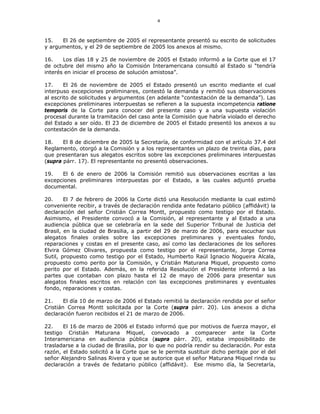 4
15. El 26 de septiembre de 2005 el representante presentó su escrito de solicitudes
y argumentos, y el 29 de septiembre de 2005 los anexos al mismo.
16. Los días 18 y 25 de noviembre de 2005 el Estado informó a la Corte que el 17
de octubre del mismo año la Comisión Interamericana consultó al Estado si “tendría
interés en iniciar el proceso de solución amistosa”.
17. El 26 de noviembre de 2005 el Estado presentó un escrito mediante el cual
interpuso excepciones preliminares, contestó la demanda y remitió sus observaciones
al escrito de solicitudes y argumentos (en adelante “contestación de la demanda”). Las
excepciones preliminares interpuestas se refieren a la supuesta incompetencia ratione
temporis de la Corte para conocer del presente caso y a una supuesta violación
procesal durante la tramitación del caso ante la Comisión que habría violado el derecho
del Estado a ser oído. El 23 de diciembre de 2005 el Estado presentó los anexos a su
contestación de la demanda.
18. El 8 de diciembre de 2005 la Secretaría, de conformidad con el artículo 37.4 del
Reglamento, otorgó a la Comisión y a los representantes un plazo de treinta días, para
que presentaran sus alegatos escritos sobre las excepciones preliminares interpuestas
(supra párr. 17). El representante no presentó observaciones.
19. El 6 de enero de 2006 la Comisión remitió sus observaciones escritas a las
excepciones preliminares interpuestas por el Estado, a las cuales adjuntó prueba
documental.
20. El 7 de febrero de 2006 la Corte dictó una Resolución mediante la cual estimó
conveniente recibir, a través de declaración rendida ante fedatario público (affidávit) la
declaración del señor Cristián Correa Montt, propuesto como testigo por el Estado.
Asimismo, el Presidente convocó a la Comisión, al representante y al Estado a una
audiencia pública que se celebraría en la sede del Superior Tribunal de Justicia del
Brasil, en la ciudad de Brasilia, a partir del 29 de marzo de 2006, para escuchar sus
alegatos finales orales sobre las excepciones preliminares y eventuales fondo,
reparaciones y costas en el presente caso, así como las declaraciones de los señores
Elvira Gómez Olivares, propuesta como testigo por el representante, Jorge Correa
Sutil, propuesto como testigo por el Estado, Humberto Raúl Ignacio Nogueira Alcala,
propuesto como perito por la Comisión, y Cristián Maturana Miquel, propuesto como
perito por el Estado. Además, en la referida Resolución el Presidente informó a las
partes que contaban con plazo hasta el 12 de mayo de 2006 para presentar sus
alegatos finales escritos en relación con las excepciones preliminares y eventuales
fondo, reparaciones y costas.
21. El día 10 de marzo de 2006 el Estado remitió la declaración rendida por el señor
Cristián Correa Montt solicitada por la Corte (supra párr. 20). Los anexos a dicha
declaración fueron recibidos el 21 de marzo de 2006.
22. El 16 de marzo de 2006 el Estado informó que por motivos de fuerza mayor, el
testigo Cristián Maturana Miquel, convocado a comparecer ante la Corte
Interamericana en audiencia pública (supra párr. 20), estaba imposibilitado de
trasladarse a la ciudad de Brasilia, por lo que no podría rendir su declaración. Por esta
razón, el Estado solicitó a la Corte que se le permita sustituir dicho peritaje por el del
señor Alejandro Salinas Rivera y que se autorice que el señor Maturana Miquel rinda su
declaración a través de fedatario público (affidávit). Ese mismo día, la Secretaría,
 