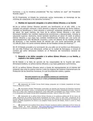 40
Humanos, y ix) la iniciativa presidencial “No hay mañana sin ayer” del Presidente
Ricardo Lagos112
.
82.33. Finalmente, el Estado ha construido varios memoriales en homenaje de las
víctimas de violaciones a los derechos humanos113
.
e) Medidas de reparación otorgadas a la señora Gómez Olivares y a su familia
82.34. La señora Gómez Olivares percibió una bonificación en el año 1992, y ha
recibido una pensión mensual y tiene derecho a seguirla recibiendo de forma vitalicia.
También es beneficiaria y tiene derecho a continuar recibiendo beneficios en materia
de salud. De igual manera, los hijos de la señora Gómez Olivares y del señor
Almonacid Arellano han recibido reparaciones económicas y educacionales, incluida la
educación superior. Asimismo, tienen también beneficios en salud. En total, la señora
Gómez Olivares y sus hijos han recibido transferencias directas por una suma de
aproximadamente US$ 98.000,00 (noventa y ocho mil dólares de los Estados Unidos
de América), y han recibido becas de estudio por una suma aproximada de US$
12.180,00 (doce mil ciento ochenta dólares de los Estados Unidos de América)114
.
82.35. El Estado procedió a la nominación de una calle con el nombre Luis Almonacid y
de una Villa Profesor Luis Almonacid, ambas en la ciudad de Rancagua, e incluyó el
nombre del señor Almonacid Arellano en el Memorial del Cementerio General de
Santiago115
.
f) Respecto a los daños causados a la señora Gómez Olivares y a su familia, y
respecto a las costas y gastos
82.36. Debido a la falta de sanción de los responsables de la muerte del señor
Almonacid Arellano, la señora Gómez Olivares y sus hijos padecieron sufrimientos.
82.37. La señora Gómez Olivares actuó a través de representantes en el trámite del
presente caso ante la justicia interna y ante los órganos del Sistema Interamericano de
Protección de los Derechos Humanos, lo cual ha producido costas y gastos.
VIII
INCUMPLIMIENTO DE LOS DEBERES GENERALES CONTENIDOS
EN LOS ARTÍCULOS 1.1 Y 2 DE LA CONVENCIÓN AMERICANA
112
Cfr. declaración de Cristián Correa Montt testigo propuesto por el Estado (expediente de fondo,
Tomo II, folios 421 a 440).
113
Cfr. documento titulado “Memoriales construidos con Aportes del Programa de Derechos Humanos
del Ministerio del Interior”, anexo 1 al declaración de Cristián Correa Montt (expediente de fondo, Tomo II,
folios 441 a 450); libro “Políticas de Reparación. Chile 1990-2004” de Elizabeth Lira y Brian Loveman, anexo
2 a la declaración de Cristián Correa Montt (expediente de fondo, Tomo II, folios 451 a 463).
114
Cfr. declaración de la señora Elvira Gómez Olivares en la audiencia pública del 29 de marzo de
2006; declaración de Cristián Correa Montt (expediente de fondo, Tomo II, folio 439); constancias de la
División Pago de Beneficios del Departamento de Operaciones del Instituto de Normalización Provisional, de
febrero de 2006 (expediente de anexos a los alegatos finales escritos del Estado, Anexo 4, tomo II, folios
4392 a 4394).
115
Cfr. declaración de la señora Elvira Gómez Olivares (audiencia pública celebrada el 29 de marzo de
2006); listado de obras Rancagua http://www.ddhh.gov.cl/DDHH/obras/info_VIR/VIR_rancagua.html
(expediente de anexos a la contestación de la demanda, folio 381).
 