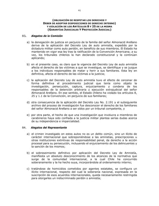 41
(OBLIGACIÓN DE RESPETAR LOS DERECHOS Y
DEBER DE ADOPTAR DISPOSICIONES DE DERECHO INTERNO)
Y VIOLACIÓN DE LOS ARTÍCULOS 8 Y 25 DE LA MISMA
(GARANTÍAS JUDICIALES Y PROTECCIÓN JUDICIAL)
83. Alegatos de la Comisión
a) la denegación de justicia en perjuicio de la familia del señor Almonacid Arellano
deriva de la aplicación del Decreto Ley de auto amnistía, expedido por la
dictadura militar como auto perdón, en beneficio de sus miembros. El Estado ha
mantenido en vigor esa ley tras la ratificación de la Convención Americana; a su
vez, los tribunales chilenos la han declarado constitucional y la continúan
aplicando;
b) en el presente caso, es claro que la vigencia del Decreto Ley de auto amnistía
afecta el derecho de las víctimas a que se investigue, se identifique y se juzgue
a los individuos responsables de matar y herir a sus familiares. Esta ley en
definitiva, afecta el derecho de las víctimas a la justicia;
c) la aplicación del Decreto Ley de auto amnistía tuvo el efecto de cercenar de
forma definitiva el procedimiento judicial que tenía como objeto la
investigación, persecución, captura, enjuiciamiento y condena de los
responsables de la detención arbitraria y ejecución extrajudicial del señor
Almonacid Arellano. En ese sentido, el Estado chileno ha violado los artículos 8,
25 y 1.1 de la Convención, en perjuicio de sus familiares;
d) otra consecuencia de la aplicación del Decreto Ley No. 2.191 y el subsiguiente
archivo del proceso de investigación fue desconocer el derecho de los familiares
del señor Almonacid Arellano a ser oídos por un tribunal competente, y
e) por otra parte, el hecho de que una investigación que involucra a miembros de
carabineros haya sido confiada a la justicia militar plantea serías dudas acerca
de su independencia e imparcialidad.
84. Alegatos del Representante
a) el crimen investigado en estos autos no es un delito común, sino un ilícito de
carácter internacional que sobreponiéndose a las amnistías, prescripciones u
otras instituciones extintivas de responsabilidad penal, da derecho a la acción
procesal para su persecución, incluyendo el enjuiciamiento de los delincuentes y
la sanción de los mismos;
b) el sobreseimiento definitivo por aplicación del Decreto Ley de Amnistía,
manifiesta un absoluto desconocimiento de los alcances de la normativa que
surge de la comunidad internacional, a la cual Chile ha concurrido
soberanamente y la ha hecho suya, incorporándola al ordenamiento interno;
c) tratándose de homicidios cometidos por agentes estatales, se configura un
ilícito internacional, respecto del cual la soberanía nacional, expresada en la
suscripción de esos acuerdos internacionales, queda necesariamente restringida
para otorgarles un indiscriminado perdón o amnistía;
 
