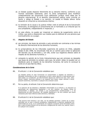42
d) un Estado puede disponer libremente de su derecho interno, conforme a sus
normas nacionales soberanas, pero no tiene competencia para modificar
unilateralmente las situaciones cuya calificación jurídica viene dada por el
derecho internacional. Si el derecho internacional califica como criminal un
hecho y obliga al Estado a su sanción, no puede el Estado alterar dicha
situación en virtud de su conveniencia interna;
e) la remisión de la causa a la justicia militar violó el artículo 8 de la Convención
Americana, al entregarse el conocimiento de un homicidio a un tribunal que no
era competente, independiente ni imparcial, y
f) en este efecto, no puede ser imparcial un sistema de juzgamiento como el
militar, que pone a disposición sus medios para la defensa de una persona que
eventualmente va a juzgar.
85. Alegatos del Estado
a) por principio, las leyes de amnistía o auto amnistía son contrarias a las normas
de derecho internacional de los derechos humanos;
b) la jurisprudencia de los tribunales superiores de justicia en Chile, palpable
desde el año 1998, ha encontrado más de un camino para evitar la aplicación
del Decreto Ley de Amnistía y, con ello, evitar sus negativos efectos sobre el
respeto de los derechos humanos, y
c) comparte la opinión de la Corte Interamericana que por principio es deseable
que leyes de amnistía no existan, pero que, de existir, éstas no pueden ser un
obstáculo para el respeto de los derechos humanos, tal como lo concluyó la
Corte en el caso Barrios Altos.
Consideraciones de la Corte
86. El artículo 1.1 de la Convención establece que:
Los Estados partes en esta Convención se comprometen a respetar los derechos y
libertades reconocidos en ella y a garantizar su libre y pleno ejercicio a toda persona que
esté sujeta a su jurisdicción, sin discriminación alguna por motivos de raza, color, sexo,
idioma, religión, opiniones políticas o de cualquier otra índole, origen nacional o social,
posición económica, nacimiento o cualquier otra condición social.
87. Por su parte, el artículo 2 de la Convención determina que:
Si el ejercicio de los derechos y libertades mencionados en el artículo 1 no estuviere ya
garantizado por disposiciones legislativas o de otro carácter, los Estados Partes se
comprometen a adoptar, con arreglo a sus procedimientos constitucionales y a las
disposiciones de esta Convención, las medidas legislativas o de otro carácter que fueren
necesarias para hacer efectivos tales derechos y libertades.
88. El artículo 8.1 de la Convención establece que:
Toda persona tiene derecho a ser oída, con las debidas garantías y dentro de un plazo
razonable, por un juez o tribunal competente, independiente e imparcial, establecido con
anterioridad por la ley, en la sustentación de cualquier acusación penal formulada contra
ella, o para la determinación de sus derechos y obligaciones de orden civil, laboral, fiscal o
de cualquier otro carácter.
 