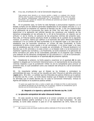 43
89. A su vez, el artículo 25.1 de la Convención dispone que:
Toda persona tiene derecho a un recurso sencillo y rápido o a cualquier otro recurso
efectivo ante los jueces o tribunales competentes, que la ampare contra actos que violen
sus derechos fundamentales reconocidos por la Constitución, la ley o la presente
Convención, aún cuando tal violación sea cometida por personas que actúen en ejercicio
de sus funciones oficiales.
90. En el presente caso, la Corte ha sido llamada a pronunciarse respecto a si el
Estado cumplió con los deberes generales establecidos en los citados artículos 1.1 y 2
de la Convención al mantener en vigencia el Decreto Ley No. 2.191 con posterioridad
a la ratificación de la Convención por parte de Chile. Por otro lado, la Corte debe
determinar si la aplicación del referido decreto ley constituye una violación de los
derechos consagrados en los artículos 8.1 y 25 de la Convención, en relación con el
artículo 1.1 de la misma, en perjuicio de las presuntas víctimas del presente caso.
Para ello, el Tribunal estima oportuno dividir el análisis de la cuestión de la siguiente
manera: a) primero, habría que calificar si el homicidio del señor Almonacid Arellano
constituye o no un crimen de lesa humanidad, b) en segundo lugar y en caso que se
establezca que tal homicidio constituye un crimen de lesa humanidad, la Corte
considerará si dicho crimen puede o no ser amnistiado, c) en tercer lugar y en caso
que se establezca que tal crimen no puede ser amnistiado, el Tribunal analizará si el
Decreto Ley 2.191 amnistía o no este crimen y si el Estado violó o no la Convención al
mantener vigente esa normativa, y d) finalmente, la Corte analizará si la aplicación de
dicha normativa por parte de las autoridades judiciales en el presente caso conlleva
una violación de los derechos consagrados en los artículos 8.1 y 25 de la Convención.
Todo lo anterior será analizado en el apartado A) del presente capítulo.
91. Establecido lo anterior, la Corte pasará a examinar en el apartado B) de este
capítulo lo alegado por la Comisión Interamericana y el representante de las presuntas
víctimas respecto a que la jurisdicción militar no era la competente para conocer el
presente caso, lo cual consideran como una violación del artículo 8.1 de la Convención
Americana.
92. Es importante señalar que el Estado se ha limitado a contradecir la
admisibilidad del caso –lo cual ya fue resuelto por este Tribunal en párrafos anteriores
(supra párrs. 38 a 65)– y a señalar que los tribunales de justicia chilenos ya no aplican
el Decreto Ley No. 2.191. La Corte desea recalcar que el Estado en ningún momento
ha afirmado que el citado decreto ley no viola la Convención Americana. Incluso la
Agente del Estado en la audiencia pública señaló:
Yo quiero que quede bien claro y vuelvo a repetir acá, el Estado de Chile no está haciendo
una defensa del Decreto Ley de Amnistía. Por el contrario, nosotros no consideramos que el
Decreto Ley de Amnistía tenga valor, ni ético ni jurídico116
.
A) Respecto a la vigencia y aplicación del Decreto Ley No. 2.191
a) La ejecución extrajudicial del señor Almonacid Arellano
93. En esta sección la Corte analizará si el crimen cometido en contra del señor
Almonacid Arellano podría constituir o no un crimen de lesa humanidad. En este
sentido, la Corte debe analizar si para el 17 de septiembre de 1973, fecha en que
116
Cfr. alegatos orales del Estado (audiencia pública celebrada el 29 de marzo de 2006).
 