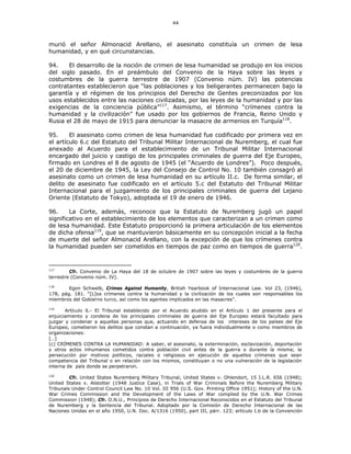 44
murió el señor Almonacid Arellano, el asesinato constituía un crimen de lesa
humanidad, y en qué circunstancias.
94. El desarrollo de la noción de crimen de lesa humanidad se produjo en los inicios
del siglo pasado. En el preámbulo del Convenio de la Haya sobre las leyes y
costumbres de la guerra terrestre de 1907 (Convenio núm. IV) las potencias
contratantes establecieron que “las poblaciones y los beligerantes permanecen bajo la
garantía y el régimen de los principios del Derecho de Gentes preconizados por los
usos establecidos entre las naciones civilizadas, por las leyes de la humanidad y por las
exigencias de la conciencia pública”117
. Asimismo, el término “crímenes contra la
humanidad y la civilización” fue usado por los gobiernos de Francia, Reino Unido y
Rusia el 28 de mayo de 1915 para denunciar la masacre de armenios en Turquía118
.
95. El asesinato como crimen de lesa humanidad fue codificado por primera vez en
el artículo 6.c del Estatuto del Tribunal Militar Internacional de Nuremberg, el cual fue
anexado al Acuerdo para el establecimiento de un Tribunal Militar Internacional
encargado del juicio y castigo de los principales criminales de guerra del Eje Europeo,
firmado en Londres el 8 de agosto de 1945 (el “Acuerdo de Londres”). Poco después,
el 20 de diciembre de 1945, la Ley del Consejo de Control No. 10 también consagró al
asesinato como un crimen de lesa humanidad en su artículo II.c. De forma similar, el
delito de asesinato fue codificado en el artículo 5.c del Estatuto del Tribunal Militar
Internacional para el juzgamiento de los principales criminales de guerra del Lejano
Oriente (Estatuto de Tokyo), adoptada el 19 de enero de 1946.
96. La Corte, además, reconoce que la Estatuto de Nuremberg jugó un papel
significativo en el establecimiento de los elementos que caracterizan a un crimen como
de lesa humanidad. Este Estatuto proporcionó la primera articulación de los elementos
de dicha ofensa119
, que se mantuvieron básicamente en su concepción inicial a la fecha
de muerte del señor Almonacid Arellano, con la excepción de que los crímenes contra
la humanidad pueden ser cometidos en tiempos de paz como en tiempos de guerra120
.
117
Cfr. Convenio de La Haya del 18 de octubre de 1907 sobre las leyes y costumbres de la guerra
terrestre (Convenio núm. IV).
118
Egon Schwelb, Crimes Against Humanity, British Yearbook of Internacional Law. Vol 23, (1946),
178, pág. 181. “[L]os crímenes contra la humanidad y la civilización de los cuales son responsables los
miembros del Gobierno turco, así como los agentes implicados en las masacres”.
119
Artículo 6.- El Tribunal establecido por el Acuerdo aludido en el Artículo 1 del presente para el
enjuiciamiento y condena de los principales criminales de guerra del Eje Europeo estará facultado para
juzgar y condenar a aquellas personas que, actuando en defensa de los intereses de los países del Eje
Europeo, cometieron los delitos que constan a continuación, ya fuera individualmente o como miembros de
organizaciones:
[…]
(c) CRÍMENES CONTRA LA HUMANIDAD: A saber, el asesinato, la exterminación, esclavización, deportación
y otros actos inhumanos cometidos contra población civil antes de la guerra o durante la misma; la
persecución por motivos políticos, raciales o religiosos en ejecución de aquellos crímenes que sean
competencia del Tribunal o en relación con los mismos, constituyan o no una vulneración de la legislación
interna de país donde se perpetraron.
120
Cfr. United States Nuremberg Military Tribunal, United States v. Ohlendort, 15 I.L.R. 656 (1948);
United States v. Alstotter (1948 Justice Case), in Trials of War Criminals Before the Nuremberg Military
Tribunals Under Control Council Law No. 10 Vol. III 956 (U.S. Gov. Printing Office 1951); History of the U.N.
War Crimes Commission and the Development of the Laws of War complied by the U.N. War Crimes
Commission (1948); Cfr. O.N.U., Principios de Derecho Internacional Reconocidos en el Estatuto del Tribunal
de Nuremberg y la Sentencia del Tribunal. Adoptado por la Comisión de Derecho Internacional de las
Naciones Unidas en el año 1950, U.N. Doc. A/1316 (1950), part III, párr. 123; artículo I.b de la Convención
 