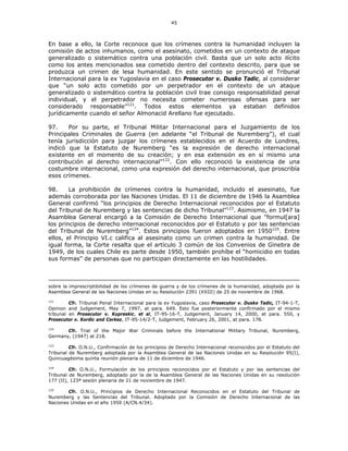 45
En base a ello, la Corte reconoce que los crímenes contra la humanidad incluyen la
comisión de actos inhumanos, como el asesinato, cometidos en un contexto de ataque
generalizado o sistemático contra una población civil. Basta que un solo acto ilícito
como los antes mencionados sea cometido dentro del contexto descrito, para que se
produzca un crimen de lesa humanidad. En este sentido se pronunció el Tribunal
Internacional para la ex Yugoslavia en el caso Prosecutor v. Dusko Tadic, al considerar
que “un solo acto cometido por un perpetrador en el contexto de un ataque
generalizado o sistemático contra la población civil trae consigo responsabilidad penal
individual, y el perpetrador no necesita cometer numerosas ofensas para ser
considerado responsable”121
. Todos estos elementos ya estaban definidos
jurídicamente cuando el señor Almonacid Arellano fue ejecutado.
97. Por su parte, el Tribunal Militar Internacional para el Juzgamiento de los
Principales Criminales de Guerra (en adelante “el Tribunal de Nuremberg”), el cual
tenía jurisdicción para juzgar los crímenes establecidos en el Acuerdo de Londres,
indicó que la Estatuto de Nuremberg “es la expresión de derecho internacional
existente en el momento de su creación; y en esa extensión es en sí mismo una
contribución al derecho internacional”122
. Con ello reconoció la existencia de una
costumbre internacional, como una expresión del derecho internacional, que proscribía
esos crímenes.
98. La prohibición de crímenes contra la humanidad, incluido el asesinato, fue
además corroborada por las Naciones Unidas. El 11 de diciembre de 1946 la Asamblea
General confirmó “los principios de Derecho Internacional reconocidos por el Estatuto
del Tribunal de Nuremberg y las sentencias de dicho Tribunal”123
. Asimismo, en 1947 la
Asamblea General encargó a la Comisión de Derecho Internacional que "formul[ara]
los principios de derecho internacional reconocidos por el Estatuto y por las sentencias
del Tribunal de Nuremberg”124
. Estos principios fueron adoptados en 1950125
. Entre
ellos, el Principio VI.c califica al asesinato como un crimen contra la humanidad. De
igual forma, la Corte resalta que el artículo 3 común de los Convenios de Ginebra de
1949, de los cuales Chile es parte desde 1950, también prohíbe el “homicidio en todas
sus formas” de personas que no participan directamente en las hostilidades.
sobre la imprescriptibilidad de los crímenes de guerra y de los crímenes de la humanidad, adoptada por la
Asamblea General de las Naciones Unidas en su Resolución 2391 (XXIII) de 25 de noviembre de 1968.
121
Cfr. Tribunal Penal Internacional para la ex Yugoslavia, caso Prosecutor v. Dusko Tadic, IT-94-1-T,
Opinion and Judgement, May 7, 1997, at para. 649. Esto fue posteriormente confirmado por el mismo
tribunal en Prosecutor v. Kupreskic, et al, IT-95-16-T, Judgement, January 14, 2000, at para. 550, y
Prosecutor v. Kordic and Cerkez, IT-95-14/2-T, Judgement, February 26, 2001, at para. 178.
122
Cfr. Trial of the Major War Criminals before the International Military Tribunal, Nuremberg,
Germany, (1947) at 218.
123
Cfr. O.N.U., Confirmación de los principios de Derecho Internacional reconocidos por el Estatuto del
Tribunal de Nuremberg adoptada por la Asamblea General de las Naciones Unidas en su Resolución 95(I),
Quincuagésima quinta reunión plenaria de 11 de diciembre de 1946.
124
Cfr. O.N.U., Formulación de los principios reconocidos por el Estatuto y por las sentencias del
Tribunal de Nuremberg, adoptado por la de la Asamblea General de las Naciones Unidas en su resolución
177 (II), 123ª sesión plenaria de 21 de noviembre de 1947.
125
Cfr. O.N.U., Principios de Derecho Internacional Reconocidos en el Estatuto del Tribunal de
Nuremberg y las Sentencias del Tribunal. Adoptado por la Comisión de Derecho Internacional de las
Naciones Unidas en el año 1950 (A/CN.4/34).
 