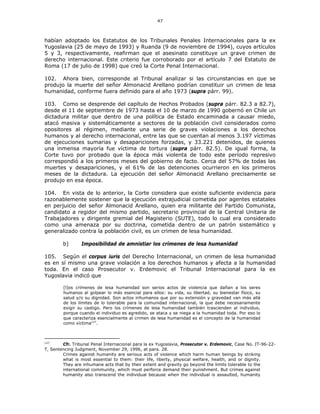 47
habían adoptado los Estatutos de los Tribunales Penales Internacionales para la ex
Yugoslavia (25 de mayo de 1993) y Ruanda (9 de noviembre de 1994), cuyos artículos
5 y 3, respectivamente, reafirman que el asesinato constituye un grave crimen de
derecho internacional. Este criterio fue corroborado por el artículo 7 del Estatuto de
Roma (17 de julio de 1998) que creó la Corte Penal Internacional.
102. Ahora bien, corresponde al Tribunal analizar si las circunstancias en que se
produjo la muerte del señor Almonacid Arellano podrían constituir un crimen de lesa
humanidad, conforme fuera definido para el año 1973 (supra párr. 99).
103. Como se desprende del capítulo de Hechos Probados (supra párr. 82.3 a 82.7),
desde el 11 de septiembre de 1973 hasta el 10 de marzo de 1990 gobernó en Chile un
dictadura militar que dentro de una política de Estado encaminada a causar miedo,
atacó masiva y sistemáticamente a sectores de la población civil considerados como
opositores al régimen, mediante una serie de graves violaciones a los derechos
humanos y al derecho internacional, entre las que se cuentan al menos 3.197 víctimas
de ejecuciones sumarias y desapariciones forzadas, y 33.221 detenidos, de quienes
una inmensa mayoría fue víctima de tortura (supra párr. 82.5). De igual forma, la
Corte tuvo por probado que la época más violenta de todo este período represivo
correspondió a los primeros meses del gobierno de facto. Cerca del 57% de todas las
muertes y desapariciones, y el 61% de las detenciones ocurrieron en los primeros
meses de la dictadura. La ejecución del señor Almonacid Arellano precisamente se
produjo en esa época.
104. En vista de lo anterior, la Corte considera que existe suficiente evidencia para
razonablemente sostener que la ejecución extrajudicial cometida por agentes estatales
en perjuicio del señor Almonacid Arellano, quien era militante del Partido Comunista,
candidato a regidor del mismo partido, secretario provincial de la Central Unitaria de
Trabajadores y dirigente gremial del Magisterio (SUTE), todo lo cual era considerado
como una amenaza por su doctrina, cometida dentro de un patrón sistemático y
generalizado contra la población civil, es un crimen de lesa humanidad.
b) Imposibilidad de amnistiar los crímenes de lesa humanidad
105. Según el corpus iuris del Derecho Internacional, un crimen de lesa humanidad
es en sí mismo una grave violación a los derechos humanos y afecta a la humanidad
toda. En el caso Prosecutor v. Erdemovic el Tribunal Internacional para la ex
Yugoslavia indicó que
[l]os crímenes de lesa humanidad son serios actos de violencia que dañan a los seres
humanos al golpear lo más esencial para ellos: su vida, su libertad, su bienestar físico, su
salud y/o su dignidad. Son actos inhumanos que por su extensión y gravedad van más allá
de los límites de lo tolerable para la comunidad internacional, la que debe necesariamente
exigir su castigo. Pero los crímenes de lesa humanidad también trascienden al individuo,
porque cuando el individuo es agredido, se ataca y se niega a la humanidad toda. Por eso lo
que caracteriza esencialmente al crimen de lesa humanidad es el concepto de la humanidad
como víctima127
.
127
Cfr. Tribunal Penal Internacional para la ex Yugoslavia, Prosecutor v. Erdemovic, Case No. IT-96-22-
T, Sentencing Judgment, November 29, 1996, at para. 28.
Crimes against humanity are serious acts of violence which harm human beings by striking
what is most essential to them: their life, liberty, physical welfare, health, and or dignity.
They are inhumane acts that by their extent and gravity go beyond the limits tolerable to the
international community, which must perforce demand their punishment. But crimes against
humanity also transcend the individual because when the individual is assaulted, humanity
 
