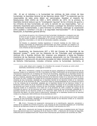 48
106. Al ser el individuo y la humanidad las víctimas de todo crimen de lesa
humanidad, la Asamblea General de las Naciones desde 1946128
ha sostenido que los
responsables de tales actos deben ser sancionados. Resaltan al respecto las
Resoluciones 2583 (XXIV) de 1969 y 3074 (XXVIII) de 1973. En la primera, la
Asamblea General sostuvo que la “investigación rigurosa” de los crímenes de guerra y
los crímenes de lesa humanidad, así como la sanción de sus responsables, “son un
elemento importante para prevenir esos crímenes y proteger los derechos humanos y
las libertades fundamentales, y para fomentar la confianza, estimular la cooperación
entre pueblos y contribuir a la paz y la seguridad internacionales”129
. En la segunda
Resolución, la Asamblea general afirmó:
Los crímenes de guerra y los crímenes de lesa humanidad, dondequiera y cualquiera que sea
la fecha en que se hayan cometido, serán objeto de una investigación, y las personas contra
las que existan pruebas de culpabilidad en la comisión de tales crímenes serán buscadas,
detenidas, enjuiciadas y, en caso de ser declaradas culpables, castigadas.
[…]
Los Estados no adoptarán medidas legislativas ni tomarán medidas de otra índole que
puedan menoscabar las obligaciones internacionales que hayan contraído con respecto a la
identificación, la detención, la extradición y el castigo de los culpables de crímenes de guerra
o de crímenes de lesa humanidad130
.
107. Igualmente, las Resoluciones 827 y 955 del Consejo de Seguridad de las
Naciones Unidas131
, junto con los Estatutos de los Tribunales para exYugoslavia
(Artículo 29) y Ruanda (Artículo 28), imponen una obligación a todos los Estados
miembros de las Naciones Unidas de cooperar plenamente con los Tribunales en la
investigación y persecución de personas acusadas de haber cometido serias violaciones
de Derecho Internacional, incluidos crímenes contra la humanidad. Asimismo, el
comes under attack and is negated. It is therefore the concept of humanity as victim which
essentially characterises crimes against humanity.
128
Cfr. O.N.U., Extradición y castigo de criminales de guerra, adoptada por la Asamblea General de las
Naciones Unidas en su resolución 3 (I) de 13 de febrero de 1946; Confirmación de los principios de derecho
internacional reconocidos por el Estatuto del Tribunal de Nuremberg, adoptada por la Asamblea General de
las Naciones Unidas en su resolución 95 (I) de 11 de diciembre de 1946; Extradición de delincuentes de
guerra y traidores, adoptado por la Asamblea General de las Naciones Unidas en su resolución 170 (II) de 31
de octubre de 1947; Cuestión del Castigo de los criminales de guerra y de las personas que hayan cometido
crímenes de lesa humanidad, adoptado por la Asamblea General de las Naciones Unidas en su resolución
2338 (XXII) de 18 de diciembre de 1967; Convención sobre la imprescriptibilidad de los crímenes de guerra
y de los crímenes de la humanidad, adoptada por la Asamblea General de las Naciones Unidas en su
Resolución 2391 (XXIII) de 25 de noviembre de 1968; Cuestión del castigo de los criminales de guerra y de
las personas que hayan cometido crímenes de lesa Humanidad, adoptada por la Asamblea General de las
Naciones Unidas en su Resolución 2712 (XXV) de 14 de diciembre de 1970; Cuestión del castigo de los
criminales de guerra y de las personas que hayan cometido crímenes de lesa humanidad, adoptada por la
Asamblea General de las Naciones Unidas en su Resolución 2840 (XXVI) de 18 de diciembre de 1971, y
Prevención del delito y la lucha contra la delincuencia, adoptada por la Asamblea General de las Naciones
Unidas en su Resolución 3020 (XXVII) de 18 de diciembre de 1972.
129
Cfr. O.N.U., Cuestión del castigo de los criminales de guerra y de las personas que hayan cometido
crímenes de lesa Humanidad, adoptada por la Asamblea General de las Naciones Unidas en su resolución
2583 (XXIV) de 15 de diciembre de 1969.
130
Cfr. O.N.U., Principios de cooperación internacional en la identificación, detención, extradición y
castigo de los culpables de crímenes de guerra, o de crímenes de lesa humanidad adoptados por la Asamblea
General de las Naciones Unidas en su resolución 3074 (XXVIII) 3 de diciembre de 1973.
131
Cfr. O.N.U., Resolución del Consejo de Seguridad, S/RES/827 para el establecimiento del Tribunal
Penal Internacional para la ex Yugoslavia de 25 de marzo de 1993; y Resolución del Consejo de Seguridad,
S/RES/955 para el establecimiento del Tribunal Penal Internacional para Ruanda 8 de noviembre de 1994.
 