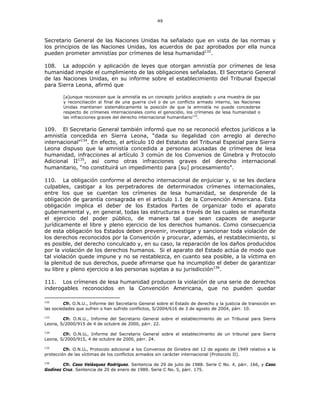 49
Secretario General de las Naciones Unidas ha señalado que en vista de las normas y
los principios de las Naciones Unidas, los acuerdos de paz aprobados por ella nunca
pueden prometer amnistías por crímenes de lesa humanidad132
.
108. La adopción y aplicación de leyes que otorgan amnistía por crímenes de lesa
humanidad impide el cumplimiento de las obligaciones señaladas. El Secretario General
de las Naciones Unidas, en su informe sobre el establecimiento del Tribunal Especial
para Sierra Leona, afirmó que
[a]unque reconocen que la amnistía es un concepto jurídico aceptado y una muestra de paz
y reconciliación al final de una guerra civil o de un conflicto armado interno, las Naciones
Unidas mantienen sistemáticamente la posición de que la amnistía no puede concederse
respecto de crímenes internacionales como el genocidio, los crímenes de lesa humanidad o
las infracciones graves del derecho internacional humanitario133
.
109. El Secretario General también informó que no se reconoció efectos jurídicos a la
amnistía concedida en Sierra Leona, “dada su ilegalidad con arreglo al derecho
internacional”134
. En efecto, el artículo 10 del Estatuto del Tribunal Especial para Sierra
Leona dispuso que la amnistía concedida a personas acusadas de crímenes de lesa
humanidad, infracciones al artículo 3 común de los Convenios de Ginebra y Protocolo
Adicional II135
, así como otras infracciones graves del derecho internacional
humanitario, “no constituirá un impedimento para [su] procesamiento”.
110. La obligación conforme al derecho internacional de enjuiciar y, si se les declara
culpables, castigar a los perpetradores de determinados crímenes internacionales,
entre los que se cuentan los crímenes de lesa humanidad, se desprende de la
obligación de garantía consagrada en el artículo 1.1 de la Convención Americana. Esta
obligación implica el deber de los Estados Partes de organizar todo el aparato
gubernamental y, en general, todas las estructuras a través de las cuales se manifiesta
el ejercicio del poder público, de manera tal que sean capaces de asegurar
jurídicamente el libre y pleno ejercicio de los derechos humanos. Como consecuencia
de esta obligación los Estados deben prevenir, investigar y sancionar toda violación de
los derechos reconocidos por la Convención y procurar, además, el restablecimiento, si
es posible, del derecho conculcado y, en su caso, la reparación de los daños producidos
por la violación de los derechos humanos. Si el aparato del Estado actúa de modo que
tal violación quede impune y no se restablezca, en cuanto sea posible, a la víctima en
la plenitud de sus derechos, puede afirmarse que ha incumplido el deber de garantizar
su libre y pleno ejercicio a las personas sujetas a su jurisdicción136
.
111. Los crímenes de lesa humanidad producen la violación de una serie de derechos
inderogables reconocidos en la Convención Americana, que no pueden quedar
132
Cfr. O.N.U., Informe del Secretario General sobre el Estado de derecho y la justicia de transición en
las sociedades que sufren o han sufrido conflictos, S/2004/616 de 3 de agosto de 2004, párr. 10.
133
Cfr. O.N.U., Informe del Secretario General sobre el establecimiento de un Tribunal para Sierra
Leona, S/2000/915 de 4 de octubre de 2000, párr. 22.
134
Cfr. O.N.U., Informe del Secretario General sobre el establecimiento de un tribunal para Sierra
Leona, S/2000/915, 4 de octubre de 2000, párr. 24.
135
Cfr. O.N.U., Protocolo adicional a los Convenios de Ginebra del 12 de agosto de 1949 relativo a la
protección de las víctimas de los conflictos armados sin carácter internacional (Protocolo II).
136
Cfr. Caso Velásquez Rodríguez. Sentencia de 29 de julio de 1988. Serie C No. 4, párr. 166, y Caso
Godínez Cruz. Sentencia de 20 de enero de 1989. Serie C No. 5, párr. 175.
 