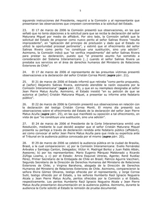 5
siguiendo instrucciones del Presidente, requirió a la Comisión y al representante que
presentaran las observaciones que creyesen convenientes a la solicitud del Estado.
23. El 17 de marzo de 2006 la Comisión presentó sus observaciones, en las que
señaló que no tenía objeciones a la solicitud para que se reciba la declaración del señor
Maturana Miguel por medio de affidávit. Por otro lado, la Comisión señaló que la
solicitud del Estado de proponer como nuevo perito al señor Salinas Rivera “resulta
improcedente”, en “aplicación del principio de preclusión y dado que el Estado no
utilizó la oportunidad procesal pertinente”, y estimó que el ofrecimiento del señor
Salinas Rivera como perito “no constituye una sustitución, sino una adición”.
Asimismo, la Comisión indicó que “se verifica impedimento” del señor Salinas Rivera
para prestar su declaración, puesto que “el presente asunto fue sometido a
consideración del Sistema Interamericano […] cuando el señor Salinas Rivera ya
prestaba sus servicios en el área de derechos humanos del Ministerio de Relaciones
Exteriores de Chile”.
24. El 17 de marzo de 2006 el representante de las presuntas víctimas presentó
observaciones a la declaración del señor Cristián Correa Montt (supra párr. 21).
25. El 21 de marzo de 2006 el Estado informó que retiraba “como perito propuesto,
al [señor] Alejandro Salinas Rivera, estimando atendible la razón expuesta por la
Comisión Interamericana” (supra párr. 23), y que en su reemplazo designaba al señor
Jean Pierre Matus Acuña. Asimismo, el Estado insistió “en su petición de que se
autorice al [señor] Cristián Maturana Miquel, a presentar su informe ante fedatario
público”.
26. El 22 de marzo de 2006 la Comisión presentó sus observaciones en relación con
la declaración del testigo Cristián Correa Montt. El mismo día presentó sus
observaciones sobre el ofrecimiento del Estado de la declaración del señor Jean Pierre
Matus Acuña (supra párr. 25), en las que manifestó su oposición a tal ofrecimiento, en
vista de que “no constituye una sustitución, sino una adición”.
27. El 24 de marzo de 2006 el Presidente de la Corte Interamericana emitió una
Resolución, mediante la cual decidió aceptar que el señor Cristián Maturana Miquel
presente su peritaje a través de declaración rendida ante fedatario público (affidávit),
así como convocar al señor Jean Pierre Matus Acuña para que rinda su experticia ante
el Tribunal en la audiencia pública convocada por el mismo (supra párr. 20).
28. El 29 de marzo de 2006 se celebró la audiencia pública en la ciudad de Brasilia,
Brasil, a la cual comparecieron: a) por la Comisión Interamericana: Evelio Fernández
Arévalos y Santiago Canton, Delegados; Víctor H. Madrigal Borloz y Juan Pablo Albán,
Asesores; b) por los representantes: Mario Eugenio Márquez Maldonado y Ricardo
Zúñiga Lizama, y c) por el Estado: Amira Esquivel Utreras, Agente; René Ruidíaz
Pérez, Primer Secretario de la Embajada de Chile en Brasil; Patricio Aguirre Vacchieri,
Segundo Secretario de la Dirección de Derechos Humanos del Ministerio de Relaciones
Exteriores de Chile; y Virginia Barahona, abogada de la Dirección de Derechos
Humanos del Ministerio de Relaciones Exteriores de Chile. Asimismo, comparecieron la
señora Elvira Gómez Olivares, testigo ofrecida por el representante, y Jorge Correa
Sutil, testigo ofrecido por el Estado, y los señores Humberto Raúl Ignacio Nogueira
Alcala y Jean Pierre Matus Acuña, peritos ofrecidos por la Comisión y el Estado,
respectivamente. Los peritos Humberto Raúl Ignacio Nogueira Alcala y Jean Pierre
Matus Acuña presentaron documentación en la audiencia pública. Asimismo, durante la
audiencia la Corte solicitó al Estado la remisión de prueba documental.
 