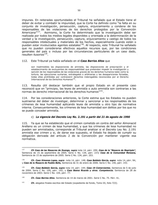 50
impunes. En reiteradas oportunidades el Tribunal ha señalado que el Estado tiene el
deber de evitar y combatir la impunidad, que la Corte ha definido como “la falta en su
conjunto de investigación, persecución, captura, enjuiciamiento y condena de los
responsables de las violaciones de los derechos protegidos por la Convención
Americana”137
. Asimismo, la Corte ha determinado que la investigación debe ser
realizada por todos los medios legales disponibles y orientada a la determinación de la
verdad y la investigación, persecución, captura, enjuiciamiento y castigo de todos los
responsables intelectuales y materiales de los hechos, especialmente cuando están o
puedan estar involucrados agentes estatales138
. Al respecto, este Tribunal ha señalado
que no pueden considerarse efectivos aquellos recursos que, por las condiciones
generales del país o incluso por las circunstancias particulares de un caso dado,
resulten ilusorios139
.
112. Este Tribunal ya había señalado en el Caso Barrios Altos que
son inadmisibles las disposiciones de amnistía, las disposiciones de prescripción y el
establecimiento de excluyentes de responsabilidad que pretendan impedir la investigación y
sanción de los responsables de las violaciones graves de los derechos humanos tales como la
tortura, las ejecuciones sumarias, extralegales o arbitrarias y las desapariciones forzadas,
todas ellas prohibidas por contravenir derechos inderogables reconocidos por el Derecho
Internacional de los Derechos Humanos140
.
113. Resulta útil destacar también que el propio Estado en el presente caso
reconoció que en “principio, las leyes de amnistía o auto amnistía son contrarias a las
normas de derecho internacional de los derechos humanos”141
.
114. Por las consideraciones anteriores, la Corte estima que los Estados no pueden
sustraerse del deber de investigar, determinar y sancionar a los responsables de los
crímenes de lesa humanidad aplicando leyes de amnistía u otro tipo de normativa
interna. Consecuentemente, los crímenes de lesa humanidad son delitos por los que no
se puede conceder amnistía.
c) La vigencia del Decreto Ley No. 2.191 a partir del 21 de agosto de 1990
115. Ya que se ha establecido que el crimen cometido en contra del señor Almonacid
Arellano es un crimen de lesa humanidad, y que los crímenes de lesa humanidad no
pueden ser amnistiados, corresponde al Tribunal analizar si el Decreto Ley No. 2.191
amnistía ese crimen y si, de darse ese supuesto, el Estado ha dejado de cumplir su
obligación derivada del artículo 2 de la Convención por mantener vigente esa
normativa.
137
Cfr Caso de las Masacres de Ituango, supra nota 14, párr. 299; Caso de la “Masacre de Mapiripán”,
Sentencia de 15 de septiembre de 2005. Serie C No. 134, párr. 237; Caso de la Comunidad Moiwana,
Sentencia de 15 de septiembre de 2005. Serie C No. 134, párr. 203.
138
Cfr. Caso Ximenes Lopes, supra nota 14, párr. 148; Caso Baldeón García, supra nota 14, párr. 94;
y Caso de la Masacre de Pueblo Bello, Sentencia de 31 de enero de 2006. Serie C No. 140, párr. 143.
139
Cfr. Caso Baldeón García, supra nota 14, párr. 144; Caso 19 Comerciantes, Sentencia de 5 de julio
de 2004. Serie C No. 109, párr. 192; y Caso Baena Ricardo y otros. Competencia. Sentencia de 28 de
noviembre de 2003. Serie C No. 104, párr. 77.
140
Cfr. Caso Barrios Altos. Sentencia de 14 de marzo de 2001. Serie C No. 75. Párr. 41.
141
Cfr. alegatos finales escritos del Estado (expediente de fondo, Tomo III, folio 723).
 