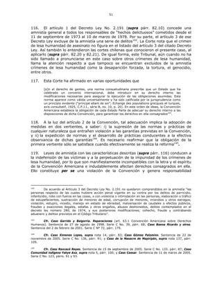51
116. El artículo 1 del Decreto Ley No. 2.191 (supra párr. 82.10) concede una
amnistía general a todos los responsables de “hechos delictuosos” cometidos desde el
11 de septiembre de 1973 al 10 de marzo de 1978. Por su parte, el artículo 3 de ese
Decreto Ley excluye de la amnistía una serie de delitos142
. La Corte nota que el crimen
de lesa humanidad de asesinato no figura en el listado del artículo 3 del citado Decreto
Ley. Así también lo entendieron las cortes chilenas que conocieron el presente caso, al
aplicarlo (supra párr. 82.20 y 82.21). De igual forma, este Tribunal, aún cuando no ha
sido llamado a pronunciarse en este caso sobre otros crímenes de lesa humanidad,
llama la atención respecto a que tampoco se encuentran excluidos de la amnistía
crímenes de lesa humanidad como la desaparición forzada, la tortura, el genocidio,
entre otros.
117. Esta Corte ha afirmado en varias oportunidades que
[e]n el derecho de gentes, una norma consuetudinaria prescribe que un Estado que ha
celebrado un convenio internacional, debe introducir en su derecho interno las
modificaciones necesarias para asegurar la ejecución de las obligaciones asumidas. Esta
norma aparece como válida universalmente y ha sido calificada por la jurisprudencia como
un principio evidente (“principe allant de soi”; Echange des populations grecques et turques,
avis consultatif, 1925, C.P.J.I., série B, no. 10, p. 20). En este orden de ideas, la Convención
Americana establece la obligación de cada Estado Parte de adecuar su derecho interno a las
disposiciones de dicha Convención, para garantizar los derechos en ella consagrados143
.
118. A la luz del artículo 2 de la Convención, tal adecuación implica la adopción de
medidas en dos vertientes, a saber: i) la supresión de las normas y prácticas de
cualquier naturaleza que entrañen violación a las garantías previstas en la Convención,
y ii) la expedición de normas y el desarrollo de prácticas conducentes a la efectiva
observancia de dichas garantías144
. Es necesario reafirmar que la obligación de la
primera vertiente sólo se satisface cuando efectivamente se realiza la reforma145
.
119. Leyes de amnistía con las características descritas (supra párr. 116) conducen a
la indefensión de las víctimas y a la perpetuación de la impunidad de los crímenes de
lesa humanidad, por lo que son manifiestamente incompatibles con la letra y el espíritu
de la Convención Americana e indudablemente afectan derechos consagrados en ella.
Ello constituye per se una violación de la Convención y genera responsabilidad
142
De acuerdo al Artículo 3 del Decreto Ley No. 2.191 no quedaron comprendidos en la amnistía “las
personas respecto de las cuales hubiere acción penal vigente en su contra por los delitos de parricidio,
infanticidio, robo con fuerza en las cosas, o con violencia o intimidación en las personas, elaboración o tráfico
de estupefacientes, sustracción de menores de edad, corrupción de menores, incendios y otros estragos;
violación, estupro, incesto, manejo en estado de ebriedad, malversación de caudales o efectos públicos,
fraudes y exacciones ilegales, estafas y otros engaños, abusos deshonestos, delitos contemplados en el
decreto ley número 280, de 1974, y sus posteriores modificaciones; cohecho, fraude y contrabando
aduanero y delitos previstos en el Código Tributario”.
143
Cfr. Caso Garrido y Baigorria. Reparaciones (art. 63.1 Convención Americana sobre Derechos
Humanos). Sentencia de 27 de agosto de 1998. Serie C No. 39, párr. 68; Caso Baena Ricardo y otros.
Sentencia del 2 de febrero de 2001. Serie C Nº 72, párr. 179.
144
Cfr. Caso Ximenes Lopes, supra nota 14, párr. 83; Caso Gómez Palomino. Sentencia de 22 de
noviembre de 2005. Serie C No. 136, párr. 91; y Caso de la Masacre de Mapiripán, supra nota 137, párr.
109.
145
Cfr. Caso Raxcacó Reyes. Sentencia de 15 de septiembre de 2005. Serie C No. 133. párr. 87; Caso
Comunidad indígena Yakye Axa, supra nota 5, párr. 100; y Caso Caesar. Sentencia de 11 de marzo de 2005.
Serie C No. 123, párrs. 91 y 93.
 