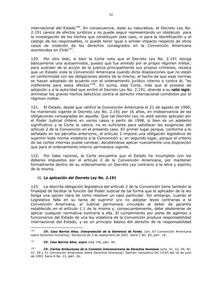 52
internacional del Estado146
. En consecuencia, dada su naturaleza, el Decreto Ley No.
2.191 carece de efectos jurídicos y no puede seguir representando un obstáculo para
la investigación de los hechos que constituyen este caso, ni para la identificación y el
castigo de los responsables, ni puede tener igual o similar impacto respecto de otros
casos de violación de los derechos consagrados en la Convención Americana
acontecidos en Chile147
.
120. Por otro lado, si bien la Corte nota que el Decreto Ley No. 2.191 otorga
básicamente una autoamnistía, puesto que fue emitido por el propio régimen militar,
para sustraer de la acción de la justicia principalmente sus propios crímenes, recalca
que un Estado viola la Convención Americana cuando dicta disposiciones que no están
en conformidad con las obligaciones dentro de la misma; el hecho de que esas normas
se hayan adoptado de acuerdo con el ordenamiento jurídico interno o contra él, “es
indiferente para estos efectos”148
. En suma, esta Corte, más que al proceso de
adopción y a la autoridad que emitió el Decreto Ley No. 2.191, atiende a su ratio legis:
amnistiar los graves hechos delictivos contra el derecho internacional cometidos por el
régimen militar.
121. El Estado, desde que ratificó la Convención Americana el 21 de agosto de 1990,
ha mantenido vigente el Decreto Ley No. 2.191 por 16 años, en inobservancia de las
obligaciones consagradas en aquella. Que tal Decreto Ley no esté siendo aplicado por
el Poder Judicial chileno en varios casos a partir de 1998, si bien es un adelanto
significativo y la Corte lo valora, no es suficiente para satisfacer las exigencias del
artículo 2 de la Convención en el presente caso. En primer lugar porque, conforme a lo
señalado en los párrafos anteriores, el artículo 2 impone una obligación legislativa de
suprimir toda norma violatoria a la Convención y, en segundo lugar, porque el criterio
de las cortes internas puede cambiar, decidiéndose aplicar nuevamente una disposición
que para el ordenamiento interno permanece vigente.
122. Por tales razones, la Corte encuentra que el Estado ha incumplido con los
deberes impuestos por el artículo 2 de la Convención Americana, por mantener
formalmente dentro de su ordenamiento un Decreto Ley contrario a la letra y espíritu
de la misma.
d) La aplicación del Decreto Ley No. 2.191
123. La descrita obligación legislativa del artículo 2 de la Convención tiene también la
finalidad de facilitar la función del Poder Judicial de tal forma que el aplicador de la ley
tenga una opción clara de cómo resolver un caso particular. Sin embargo, cuando el
Legislativo falla en su tarea de suprimir y/o no adoptar leyes contrarias a la
Convención Americana, el Judicial permanece vinculado al deber de garantía
establecido en el artículo 1.1 de la misma y, consecuentemente, debe abstenerse de
aplicar cualquier normativa contraria a ella. El cumplimiento por parte de agentes o
funcionarios del Estado de una ley violatoria de la Convención produce responsabilidad
internacional del Estado, y es un principio básico del derecho de la responsabilidad
146
Cfr. Caso Barrios Altos. Interpretación de la Sentencia de Fondo. (art. 67 Convención Americana
sobre Derechos Humanos). Sentencia de 3 de septiembre de 2001. Serie C No. 83, párr. 18.
147
Cfr. Caso Barrios Altos, supra nota 140, párr. 44.
148
Cfr. Ciertas Atribuciones de la Comisión Interamericana de Derechos Humanos (arts. 41, 42, 44, 46,
47, 50 y 51 Convención Americana sobre Derechos Humanos). Opinión Consultiva OC-13/93 del 16 de julio
de 1993. Serie A No. 13, párr. 26.
 