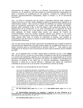 53
internacional del Estado, recogido en el Derecho Internacional de los Derechos
Humanos, en el sentido de que todo Estado es internacionalmente responsable por
actos u omisiones de cualesquiera de sus poderes u órganos en violación de los
derechos internacionalmente consagrados, según el artículo 1.1 de la Convención
Americana149
.
124. La Corte es consciente que los jueces y tribunales internos están sujetos al
imperio de la ley y, por ello, están obligados a aplicar las disposiciones vigentes en el
ordenamiento jurídico. Pero cuando un Estado ha ratificado un tratado internacional
como la Convención Americana, sus jueces, como parte del aparato del Estado,
también están sometidos a ella, lo que les obliga a velar porque los efectos de las
disposiciones de la Convención no se vean mermadas por la aplicación de leyes
contrarias a su objeto y fin, y que desde un inicio carecen de efectos jurídicos. En
otras palabras, el Poder Judicial debe ejercer una especie de “control de
convencionalidad” entre las normas jurídicas internas que aplican en los casos
concretos y la Convención Americana sobre Derechos Humanos. En esta tarea, el
Poder Judicial debe tener en cuenta no solamente el tratado, sino también la
interpretación que del mismo ha hecho la Corte Interamericana, intérprete última de
la Convención Americana.
125. En esta misma línea de ideas, esta Corte ha establecido que “[s]egún el derecho
internacional las obligaciones que éste impone deben ser cumplidas de buena fe y no
puede invocarse para su incumplimiento el derecho interno”150
. Esta regla ha sido
codificada en el artículo 27 de la Convención de Viena sobre el Derecho de los Tratados
de 1969.
126. En el presente caso, el Poder Judicial aplicó el Decreto Ley No. 2.191 (supra
párr. 82.20 y 82.21), lo que tuvo como efecto inmediato el cese de las investigaciones
y el archivo del expediente, dejando en la impunidad a los responsables de la muerte
del señor Almonacid Arellano. De acuerdo a lo anterior, se impidió a los familiares que
ejercieran el derecho a ser oídos por un tribunal competente, independiente e
imparcial, a través de un recurso efectivo y adecuado que repare las violaciones
cometidas en perjuicio de su ser querido y les permitiera conocer la verdad.
127. Conforme a la jurisprudencia de este Tribunal,
a la luz de las obligaciones generales consagradas en los artículos 1.1 y 2 de la Convención
Americana, los Estados Partes tienen el deber de tomar las providencias de toda índole para
que nadie sea sustraído de la protección judicial y del ejercicio del derecho a un recurso
sencillo y eficaz, en los términos de los artículos 8 y 25 de la Convención. Es por ello que los
Estados Partes en la Convención que adopten leyes que tengan este efecto, como lo son las
leyes de autoamnistía, incurren en una violación de los artículos 8 y 25 en concordancia con
los artículos 1.1 y 2 de la Convención. Las leyes de autoamnistía conducen a la indefensión
de las víctimas y a la perpetuación de la impunidad, por lo que son manifiestamente
incompatibles con la letra y el espíritu de la Convención Americana. Este tipo de leyes
impide la identificación de los individuos responsables de violaciones a derechos humanos, ya
que se obstaculiza la investigación y el acceso a la justicia e impide a las víctimas y a sus
familiares conocer la verdad y recibir la reparación correspondiente151
.
149
Cfr. Caso Ximenes Lopes, supra nota 14, párr. 172; y Caso Baldeón García, supra nota 14, párr.
140.
150
Cfr. Responsabilidad Internacional por Expedición y Aplicación de Leyes Violatorias de la
Convención (Arts. 1 y 2 Convención Americana Sobre Derechos Humanos), Opinión Consultiva OC-14/94 del
9 de diciembre de 1994, Serie A No. 14, párr. 35.
151
Cfr. Caso Barrios Altos, supra nota 140, párr. 43.
 