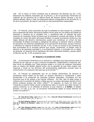 54
128. Por lo tanto, la Corte considera que la aplicación del Decreto Ley No. 2.191
desconoció los deberes impuestos por el artículo 1.1 de la Convención Americana en
violación de los derechos de la señora Elvira del Rosario Gómez Olivares y de los
señores Alfredo, Alexis y José Luis Almonacid Gómez consagrados en los artículos 8.1 y
25 de la Convención, de todo lo cual Chile es internacionalmente responsable.
*
* *
129. El Tribunal, como conclusión de todo lo señalado en esta sección A), considera
que el asesinato del señor Almonacid Arellano formó parte de una política de Estado de
represión a sectores de la sociedad civil, y representa sólo un ejemplo del gran
conjunto de conductas ilícitas similares que se produjeron durante esa época. El ilícito
cometido en contra del señor Almonacid Arellano no puede amnistiarse conforme a las
reglas básicas del derecho internacional, puesto que constituye un crimen de lesa
humanidad. El Estado incumplió su obligación de adecuar su derecho interno a efectos
de garantizar los derechos establecidos en la Convención Americana, porque mantuvo
y mantiene en vigencia el Decreto Ley No. 2.191, el que no excluye a los crímenes de
lesa humanidad de la amnistía general que otorga. Finalmente, el Estado violó el
derecho a las garantías judiciales y a la protección judicial, e incumplió con su deber
de garantía, en perjuicio de los familiares del señor Almonacid Arellano, porque aplicó
el Decreto Ley No. 2.191 al presente caso.
B) Respecto a la jurisdicción militar
130. La Convención Americana en su artículo 8.1 establece que toda persona tiene el
derecho de ser oída por un juez o tribunal competente, independiente e imparcial. Así,
esta Corte ha señalado que “toda persona sujeta a un juicio de cualquier naturaleza
ante un órgano del Estado deberá contar con la garantía de que dicho órgano sea
imparcial y actúe en los términos del procedimiento legalmente previsto para el
conocimiento y la resolución del caso que se le somete”152
.
131. El Tribunal ha establecido que en un Estado democrático de derecho la
jurisdicción penal militar ha de tener un alcance restrictivo y excepcional y estar
encaminada a la protección de intereses jurídicos especiales, vinculados con las
funciones que la ley asigna a las fuerzas militares. Por ello, sólo se debe juzgar a
militares por la comisión de delitos o faltas que por su propia naturaleza atenten contra
bienes jurídicos propios del orden militar153
. Al respecto, la Corte ha dicho que
“[c]uando la justicia militar asume competencia sobre un asunto que debe conocer la
justicia ordinaria, se ve afectado el derecho al juez natural y, a fortiori, el debido
proceso”, el cual, a su vez, se encuentra íntimamente ligado al propio derecho de
acceso a la justicia154
.
152
Cfr. Caso Herrera Ulloa, supra nota 13. párr. 169; y Caso del Tribunal Constitucional. Sentencia de
31 de enero de 2001. Serie C No. 71, párr. 77.
153
Cfr Caso Palamara Iribarne. Sentencia de 22 de noviembre de 2005. Serie C No. 135, párr. 124;
Caso de la “Masacre de Mapiripán”, supra nota 137, párr. 202; y Caso 19 Comerciantes, supra nota 139,
párr. 165.
154
Cfr. Caso Palamara Iribarne, supra nota 153, párr. 143; Caso 19 Comerciantes, supra nota 139,
párr. 167; y Caso Las Palmeras. Sentencia de 6 de diciembre de 2001. Serie C No. 90, párr. 52.
 