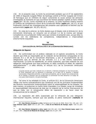 55
132. En el presente caso, la Corte ha encontrado probado que el 27 de septiembre
de 1996 el Segundo Juzgado Militar de Santiago solicitó al Primer Juzgado del Crimen
de Rancagua que se inhibiera de seguir conociendo la causa porque las personas
investigadas al momento en que ocurrieron los hechos estaban sujetas al fuero militar
(supra párr. 82.16). Como resultado de lo anterior, la Corte Suprema chilena resolvió
el conflicto de competencia a favor de la Jurisdicción Militar (supra párr. 82.17), la que
finalmente concluyó las investigaciones del presente caso aplicando el Decreto Ley de
autoamnistía (supra párr. 82.20 y 82.21).
133. En vista de lo anterior, la Corte declara que el Estado violó el Artículo 8.1 de la
Convención Americana, en conjunto con el artículo 1.1 de la misma, por otorgar
competencia a la jurisdicción militar para que conozca el presente caso, ya que ésta no
cumple con los estándares de competencia, independencia e imparcialidad
anteriormente expuestos.
IX
REPARACIONES
(APLICACIÓN DEL ARTÍCULO 63.1 DE LA CONVENCIÓN AMERICANA)
Obligación de Reparar
134. De conformidad con el análisis realizado en el capítulo precedente, la Corte
declaró que Chile es responsable por la violación de los derechos consagrados en los
artículos 8.1 y 25 de la Convención Americana, y por el incumplimiento de las
obligaciones que se derivan de los artículos 1.1 y 2 del mismo instrumento
internacional. La Corte ha establecido, en varias ocasiones, que toda violación de una
obligación internacional que haya producido un daño comporta el deber de repararlo
adecuadamente155
. A tales efectos, el artículo 63.1 de la Convención Americana
establece que:
[c]uando decida que hubo violación de un derecho o libertad protegidos en [la] Convención,
la Corte dispondrá que se garantice al lesionado en el goce de su derecho o libertad
conculcados. Dispondrá asimismo, si ello fuera procedente, que se reparen las consecuencias
de la medida o situación que ha configurado la vulneración de esos derechos y el pago de
una justa indemnización a la parte lesionada.
135. Tal como lo ha señalado la Corte, el artículo 63.1 de la Convención Americana
refleja una norma consuetudinaria que constituye uno de los principios fundamentales
del Derecho Internacional contemporáneo sobre la responsabilidad de los Estados. De
esta manera, al producirse un hecho ilícito imputable a un Estado, surge de inmediato
la responsabilidad internacional de éste por la violación de la norma internacional de
que se trata, con el consecuente deber de reparación y de hacer cesar las
consecuencias de la violación156
.
136. La reparación del daño ocasionado por la infracción de una obligación
internacional requiere, siempre que sea posible, la plena restitución (restitutio in
155
Cfr. Caso Montero Aranguren y otros. Sentencia de 5 de julio de 2006. Serie C No. 150, párr. 115;
Caso Ximenes Lopes, supra nota 14, párr. 207; y Caso de las Masacres de Ituango, supra nota 14, párr.
345.
156
Cfr. Caso Montero Aranguren y otros, supra nota 155, párr. 116; Caso Ximenes Lopes, supra nota
14, párr. 208; y Caso de las Masacres de Ituango, supra nota 14, párr. 346.
 