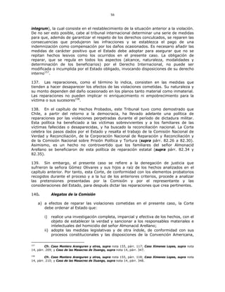 56
integrum), la cual consiste en el restablecimiento de la situación anterior a la violación.
De no ser esto posible, cabe al tribunal internacional determinar una serie de medidas
para que, además de garantizar el respeto de los derechos conculcados, se reparen las
consecuencias que produjeron las infracciones y se establezca el pago de una
indemnización como compensación por los daños ocasionados. Es necesario añadir las
medidas de carácter positivo que el Estado debe adoptar para asegurar que no se
repitan hechos lesivos como los ocurridos en el presente caso. La obligación de
reparar, que se regula en todos los aspectos (alcance, naturaleza, modalidades y
determinación de los beneficiarios) por el Derecho Internacional, no puede ser
modificada o incumplida por el Estado obligado, invocando disposiciones de su derecho
interno157
.
137. Las reparaciones, como el término lo indica, consisten en las medidas que
tienden a hacer desaparecer los efectos de las violaciones cometidas. Su naturaleza y
su monto dependen del daño ocasionado en los planos tanto material como inmaterial.
Las reparaciones no pueden implicar ni enriquecimiento ni empobrecimiento para la
víctima o sus sucesores158
.
138. En el capítulo de Hechos Probados, este Tribunal tuvo como demostrado que
Chile, a partir del retorno a la democracia, ha llevado adelante una política de
reparaciones por las violaciones perpetradas durante el período de dictadura militar.
Esta política ha beneficiado a las víctimas sobrevivientes y a los familiares de las
víctimas fallecidas o desaparecidas, y ha buscado la reconciliación nacional. La Corte
celebra los pasos dados por el Estado y resalta el trabajo de la Comisión Nacional de
Verdad y Reconciliación, de la Corporación Nacional de Reparación y Reconciliación y
de la Comisión Nacional sobre Prisión Política y Tortura (supra párr. 82.26 a 82.30).
Asimismo, es un hecho no controvertido que los familiares del señor Almonacid
Arellano se beneficiaron de esta política de reparación estatal (supra párr. 82.34 y
82.35).
139. Sin embargo, el presente caso se refiere a la denegación de justicia que
sufrieron la señora Gómez Olivares y sus hijos a raíz de los hechos analizados en el
capítulo anterior. Por tanto, esta Corte, de conformidad con los elementos probatorios
recogidos durante el proceso y a la luz de los anteriores criterios, procede a analizar
las pretensiones presentadas por la Comisión y por el representante y las
consideraciones del Estado, para después dictar las reparaciones que crea pertinentes.
140. Alegatos de la Comisión
a) a efectos de reparar las violaciones cometidas en el presente caso, la Corte
debe ordenar al Estado que:
i) realice una investigación completa, imparcial y efectiva de los hechos, con el
objeto de establecer la verdad y sancionar a los responsables materiales e
intelectuales del homicidio del señor Almonacid Arellano;
ii) adopte las medidas legislativas y de otra índole, de conformidad con sus
procesos constitucionales y las disposiciones de la Convención Americana,
157
Cfr. Caso Montero Aranguren y otros, supra nota 155, párr. 117; Caso Ximenes Lopes, supra nota
14, párr. 209; y Caso de las Masacres de Ituango, supra nota 14, párr. 347.
158
Cfr. Caso Montero Aranguren y otros, supra nota 155, párr. 118; Caso Ximenes Lopes, supra nota
14, párr. 210; y Caso de las Masacres de Ituango, supra nota 14, párr. 348.
 