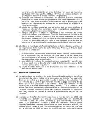 57
con el propósito de suspender en forma definitiva y en todas las instancias,
los efectos del Decreto Ley No. 2.191, y retrotraer los procesos judiciales en
que haya sido aplicado al estado anterior a tal aplicación;
iii) garantice a las víctimas de violaciones a los derechos humanos cometidas
durante la dictadura militar que gobernó el país entre septiembre 1973 y
marzo de 1990, no ser sustraídas de la protección judicial y del ejercicio del
derecho a un recurso sencillo y eficaz, en los términos de los artículos 8 y
25 de la Convención;
iv) adopte las medidas necesarias para garantizar que los casos relativos a
violaciones a los derechos humanos no serán investigados o juzgados por el
fuero militar, bajo ninguna circunstancia, y
v) otorgue una plena y adecuada reparación a los familiares del señor
Almonacid Arellano, que comprenda cualquier indemnización adicional a las
que ya hubiere recibido la familia y que se estime pertinente por daños
materiales y morales; así como las costas y gastos legales incurridos por las
víctimas en tramitación del caso tanto a nivel nacional, como las que se
originen en la tramitación del presente caso ante el sistema interamericano.
b) además de la medida de satisfacción consistente en la investigación y sanción a
los responsables de la muerte del señor Almonacid Arellano, el Tribunal debe
ordenar que el Estado que:
i) en consulta con los familiares de la víctima, lleve a cabo un reconocimiento
de la impunidad que ha imperado en este caso y de los obstáculos
mantenidos durante años para la realización de la justicia, que incluya una
disculpa pública, digna y significativa;
ii) haga público el resultado del proceso interno de investigación y sanción, con
el fin de coadyuvar al derecho a la verdad de la familia Almonacid y de la
sociedad chilena en su conjunto, y
iii) adopte medidas destinadas a la divulgación con fines didácticos de la
decisión que dicte la Corte.
141. Alegatos del representante
a) “no es interés de los familiares del señor Almonacid Arellano obtener beneficios
pecuniarios”. Su interés radica en la consecución de justicia. “La reparación
debe ser preventiva y la prevención importa el castigo a los culpables y el
conocimiento de la verdad, pero también importa el pago pecuniario de los
daños que se han provocado a las víctimas. Para [los familiares de las
víctimas] ese es el tema menos importante [,] es más, […] si el Estado de Chile
asume y se allana a la demanda presentada por la Comisión Interamericana de
Derechos Humanos renuncia[n] desde ya a cualquier indemnización, porque lo
que [les] interesa es verdad y justicia y evidentemente sanción de los
culpables”;
b) reconoce que la señora Gómez Olivares desde el mes de marzo de 1992 está
recibiendo una pensión que empezó aproximadamente con $56.000,00
(cincuenta y seis mil pesos chilenos) y que actualmente asciende a
$347.321,00 (trescientos cuarenta y siete mil trescientos veintiún pesos
chilenos) mensuales. También que los hijos del señor Almonacid Arellano, los
señores Alfredo, Alexis y José Luis Almonacid Gómez, recibieron por una sola
vez, a principios de 2005, un pago de $10.000.000 (diez millones de pesos
 