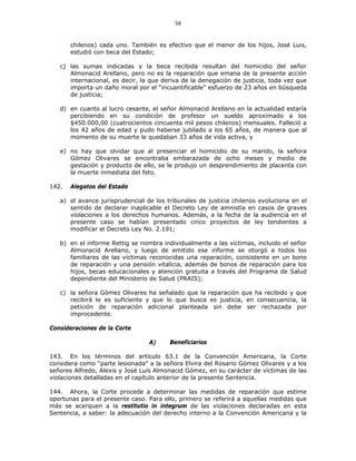 58
chilenos) cada uno. También es efectivo que el menor de los hijos, José Luis,
estudió con beca del Estado;
c) las sumas indicadas y la beca recibida resultan del homicidio del señor
Almonacid Arellano, pero no es la reparación que emana de la presente acción
internacional, es decir, la que deriva de la denegación de justicia, toda vez que
importa un daño moral por el “incuantificable” esfuerzo de 23 años en búsqueda
de justicia;
d) en cuanto al lucro cesante, el señor Almonacid Arellano en la actualidad estaría
percibiendo en su condición de profesor un sueldo aproximado a los
$450.000,00 (cuatrocientos cincuenta mil pesos chilenos) mensuales. Falleció a
los 42 años de edad y pudo haberse jubilado a los 65 años, de manera que al
momento de su muerte le quedaban 33 años de vida activa, y
e) no hay que olvidar que al presenciar el homicidio de su marido, la señora
Gómez Olivares se encontraba embarazada de ocho meses y medio de
gestación y producto de ello, se le produjo un desprendimiento de placenta con
la muerte inmediata del feto.
142. Alegatos del Estado
a) el avance jurisprudencial de los tribunales de justicia chilenos evoluciona en el
sentido de declarar inaplicable el Decreto Ley de amnistía en casos de graves
violaciones a los derechos humanos. Además, a la fecha de la audiencia en el
presente caso se habían presentado cinco proyectos de ley tendientes a
modificar el Decreto Ley No. 2.191;
b) en el informe Rettig se nombra individualmente a las víctimas, incluido el señor
Almonacid Arellano, y luego de emitido ese informe se otorgó a todos los
familiares de las víctimas reconocidas una reparación, consistente en un bono
de reparación y una pensión vitalicia, además de bonos de reparación para los
hijos, becas educacionales y atención gratuita a través del Programa de Salud
dependiente del Ministerio de Salud (PRAIS);
c) la señora Gómez Olivares ha señalado que la reparación que ha recibido y que
recibirá le es suficiente y que lo que busca es justicia, en consecuencia, la
petición de reparación adicional planteada sin debe ser rechazada por
improcedente.
Consideraciones de la Corte
A) Beneficiarios
143. En los términos del artículo 63.1 de la Convención Americana, la Corte
considera como “parte lesionada” a la señora Elvira del Rosario Gómez Olivares y a los
señores Alfredo, Alexis y José Luis Almonacid Gómez, en su carácter de víctimas de las
violaciones detalladas en el capítulo anterior de la presente Sentencia.
144. Ahora, la Corte procede a determinar las medidas de reparación que estime
oportunas para el presente caso. Para ello, primero se referirá a aquellas medidas que
más se acerquen a la restitutio in integrum de las violaciones declaradas en esta
Sentencia, a saber: la adecuación del derecho interno a la Convención Americana y la
 