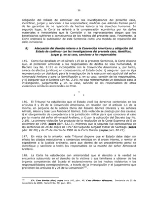 59
obligación del Estado de continuar con las investigaciones del presente caso,
identificar, juzgar y sancionar a los responsables; medidas que además forman parte
de las garantías de no repetición de hechos lesivos a los derechos humanos. En
segundo lugar, la Corte se referirá a la compensación económica por los daños
materiales e inmateriales que la Comisión y los representantes alegan que los
beneficiarios sufrieron a consecuencia de los hechos del presente caso. Finalmente, la
Corte ordenará la publicación de esta Sentencia como una medida de reparación del
daño inmaterial.
B) Adecuación del derecho interno a la Convención Americana y obligación del
Estado de continuar con las investigaciones del presente caso, identificar,
juzgar y, en su caso, sancionar a los responsables
145. Como fue detallado en el párrafo 119 de la presente Sentencia, la Corte dispone
que, al pretender amnistiar a los responsables de delitos de lesa humanidad, el
Decreto Ley No. 2.191 es incompatible con la Convención Americana y, por tanto,
carece de efectos jurídicos; en consecuencia, el Estado debe: i) asegurar que no siga
representando un obstáculo para la investigación de la ejecución extrajudicial del señor
Almonacid Arellano y para la identificación y, en su caso, sanción de los responsables,
y ii) asegurar que el Decreto Ley No. 2.191 no siga representando un obstáculo para la
investigación, juzgamiento y, en su caso, sanción de los responsables de otras
violaciones similares acontecidas en Chile.
*
* *
146. El Tribunal ha establecido que el Estado violó los derechos contenidos en los
artículos 8 y 25 de la Convención Americana, en relación con el artículo 1.1 de la
misma, en perjuicio de la señora Elvira del Rosario Gómez Olivares y los señores
Alfredo, Alexis y José Luis Almonacid Gómez. Esta violación se produjo por dos causas:
i) el otorgamiento de competencia a la jurisdicción militar para que conociera el caso
por la muerte del señor Almonacid Arellano, y ii) por la aplicación del Decreto Ley No.
2.191. La primera violación fue producto de la resolución de la Corte Suprema de 5 de
diciembre de 1996 (supra párr. 82.17), mientras que la segunda fue consecuencia de
las sentencias de 28 de enero de 1997 del Segundo Juzgado Militar de Santiago (supra
párr. 82.20) y de 25 de marzo de 1998 de la Corte Marcial (supra párr. 82.21).
147. En vista de lo anterior, este Tribunal dispone que el Estado debe dejar sin
efecto las citadas resoluciones y sentencias emitidas en el orden interno, y remitir el
expediente a la justicia ordinaria, para que dentro de un procedimiento penal se
identifique y sancione a todos los responsables de la muerte del señor Almonacid
Arellano.
148. La Corte ha establecido con anterioridad que el derecho a la verdad se
encuentra subsumido en el derecho de la víctima o sus familiares a obtener de los
órganos competentes del Estado el esclarecimiento de los hechos violatorios y las
responsabilidades correspondientes, a través de la investigación y el juzgamiento que
previenen los artículos 8 y 25 de la Convención159
.
159
Cfr. Caso Barrios Altos, supra nota 140, párr. 48. Caso Bámaca Vélasquez. Sentencia de 25 de
noviembre de 2000. Serie C No. 70, párr. 201.
 