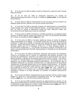 6
29. El 19 de abril de 2006 el Estado remitió la declaración jurada del señor Cristián
Maturana Miquel.
30. El 19 de abril de 2006 la Asociación Americana de Juristas de
Valparaíso/Aconcagua presentó un escrito en calidad de amicus curiae, al cual adjuntó
documentación.
31. El 28 de abril de 2006 el representante de las presuntas víctimas presentó sus
alegatos finales escritos. Adjuntó a los mismos prueba documental.
32. El 2 de mayo de 2006 la Comisión presentó sus observaciones a la declaración
jurada rendida por el señor Cristián Maturana Miquel. La Comisión solicitó a la Corte
que “no tome en cuenta la declaración jurada del señor Maturana Miquel, por
encontrarse fuera del objeto para el que fue solicitada”.
33. El 22 de mayo de 2006 la Comisión y el Estado presentaron sus alegatos finales
escritos. El Estado adjuntó prueba documental, así como los documentos solicitados
por la Corte en la audiencia pública (supra párr. 28).
34. El 14 de junio de 2006 la Comisión objetó los anexos al escrito de alegatos
finales presentados por el Estado. La Comisión señaló que “en virtud del principio de
preclusión” y dado que el Estado no presentó esos documentos en la etapa procesal
oportuna, “dichos documentos deben ser objeto de rechazo de plano”. Asimismo, la
Comisión solicitó que “en el supuesto de que la […] Corte decidiera admitir la
documentación cuestionada […], se garantice el equilibrio procesal, concediendo a las
partes una oportunidad para formular observaciones al contenido de los documentos
presentados”.
35. El 14 de junio de 2006 la Secretaría, siguiendo instrucciones del Presidente,
informó a la Comisión que el Tribunal, en seguimiento del equilibrio procesal y del
principio del contradictorio, transmite a las partes toda la documentación que una de
ellas le presenta, a efectos de que puedan pronunciarse sobre la misma. A tal efecto,
el Tribunal no concede plazos, en el entendido de que es una facultad, mas no una
obligación, que la parte interesada presente observaciones. En el presente caso, la
Secretaría transmitió a la Comisión Interamericana y al representante los documentos
remitidos por el Ilustrado Estado junto con sus alegatos finales escritos. La Comisión
tenía la potestad de presentar observaciones a tal documentación, como en efecto lo
hizo mediante el escrito de 14 de junio de 2006 (supra párr. 34). Asimismo, la
Secretaría informó a la Comisión que si deseaba ampliar sus observaciones, podía
remitirlas al Tribunal a la mayor brevedad. La Comisión no presentó observaciones
adicionales.
36. El 6 de julio de 2006 el representante de las presuntas víctimas remitió copias
legibles de parte de la documentación presentada junto con sus alegatos finales
escritos (supra párr. 31), así como documentación adicional.
37. El 27 de julio de 2006 el Estado presentó sus observaciones en relación con las
observaciones efectuadas con fecha de 2 de mayo de 2006 por la Comisión respecto de
la declaración jurada rendida por el señor Cristián Maturana Miquel (supra párr. 32). A
este escrito el Estado adjuntó prueba documental.
V
 