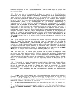 61
que está reconocida en ella. Consecuentemente, Chile no puede dejar de cumplir esta
norma imperativa.
154. En lo que toca al principio ne bis in idem, aún cuando es un derecho humano
reconocido en el artículo 8.4 de la Convención Americana, no es un derecho absoluto
y, por tanto, no resulta aplicable cuando: i) la actuación del tribunal que conoció el
caso y decidió sobreseer o absolver al responsable de una violación a los derechos
humanos o al derecho internacional obedeció al propósito de sustraer al acusado de su
responsabilidad penal; ii) el procedimiento no fue instruido independiente o
imparcialmente de conformidad con las debidas garantías procesales, o iii) no hubo la
intención real de someter al responsable a la acción de la justicia162
. Una sentencia
pronunciada en las circunstancias indicadas produce una cosa juzgada “aparente” o
“fraudulenta”163
. Por otro lado, esta Corte considera que si aparecen nuevos hechos o
pruebas que puedan permitir la determinación de los responsables de violaciones a los
derechos humanos, y más aún, de los responsables de crímenes de lesa humanidad,
pueden ser reabiertas las investigaciones, incluso si existe un sentencia absolutoria en
calidad de cosa juzgada, puesto que las exigencias de la justicia, los derechos de las
víctimas y la letra y espíritu de la Convención Americana desplaza la protección del ne
bis in idem.
155. En el presente caso, se cumplen dos de los supuestos señalados. En primer
lugar, la causa fue llevada por tribunales que no guardaban la garantía de
competencia, independencia e imparcialidad. En segundo lugar, la aplicación del
Decreto Ley No. 2.191 consistió en sustraer a los presuntos responsables de la acción
de la justicia y dejar el crimen cometido en contra del señor Almonacid Arellano en la
impunidad. En consecuencia, el Estado no puede auxiliarse en el principio de ne bis in
idem, para no cumplir con lo ordenado por la Corte (supra párr. 147).
156. Por otro lado, el Estado, para cumplir con su deber investigativo, debe
garantizar que todas las instituciones públicas brinden las facilidades necesarias al
tribunal ordinario que conocerá el caso del señor Almonacid Arellano (supra párr. 147)
y, en consecuencia, deberán remitirle la información y documentación que les solicite,
llevar a su presencia a las personas que éste requiera y realizar las diligencias que les
ordene.
157. Finalmente, el Estado debe asegurar que la señora Elvira del Rosario Gómez
Olivares y los señores Alfredo, Alexis y José Luis Almonacid Gómez tengan pleno
acceso y capacidad de actuar en todas las etapas e instancias de dichas
investigaciones, de acuerdo con la ley interna y las normas de la Convención
Americana164
. Los resultados de las investigaciones deberán ser públicamente
162
Cfr. Cfr. O.N.U., Estatuto de Roma de la Corte Penal Internacional, aprobado por la Conferencia
Diplomática de Plenipotenciarios de las Naciones Unidas sobre el establecimiento de una corte penal
internacional, U.N. Doc. A/CONF.183/9, 17 de julio de 1998, art. 20; Estatuto del Tribunal Penal
Internacional para la ex Yugoslavia, S/Res/827, 1993, Art. 10, y Estatuto del Tribunal Penal Internacional
para Ruanda, S/Res/955, 8 de noviembre de 1994, Art. 9.
163
Cfr. Caso Carpio Nicolle y otros. Sentencia de 22 de noviembre de 2004. Serie C No. 117, párr. 131.
164
Cfr. Caso Montero Aranguren y otros, supra nota 155, párr. 139; Caso Baldeón García, supra nota
14, párr. 199; y Caso de Blanco Romero y otros. Sentencia de 28 de noviembre de 2005. Serie C No. 138,
párr. 97.
 