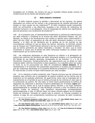 62
divulgados por el Estado, de manera tal que la sociedad chilena pueda conocer la
verdad acerca de los hechos del presente caso165
.
C) Daño material e inmaterial
158. El daño material supone la pérdida o detrimento de los ingresos, los gastos
efectuados con motivo de los hechos y las consecuencias de carácter pecuniario que
tengan un nexo causal con las violaciones166
. El daño inmaterial puede comprender
tanto los sufrimientos y las aflicciones causados a las víctimas de violaciones de
derechos humanos y a sus allegados, como el menoscabo de valores muy significativos
para las personas o sus condiciones de existencia167
.
159. En el presente caso, el representante fundamenta su solicitud de indemnización
por daño material e inmaterial en la muerte del señor Almonacid Arellano. Así, por
ejemplo, se refiere a las bonificaciones que recibió su familia como indemnización a
partir del año 1992, la expectativa de vida del señor Almonacid Arellano y el lucro
cesante, y el dolor de los familiares por la pérdida de su ser querido en las
circunstancias violentas en que se dieron los hechos. Asimismo, la Comisión solicita
que se otorgue una “indemnización adicional a las que ya hubiere recibido la familia y
que se estime pertinente por daños materiales y morales”. Es decir, que la Corte
incremente el monto que la familia del señor Almonacid Arellano ha recibido como
indemnización por la muerte de éste.
160. Las violaciones declaradas en esta Sentencia se refieren a la denegación de
justicia que sufrieron los familiares del señor Almonacid Arellano y el incumplimiento
del Estado de sus deberes generales consagrados en los artículos 1.1 y 2 de la
Convención Americana. Consecuentemente, las reparaciones que se dictan en esta
instancia deben referirse únicamente a estos aspectos y no a aquellos sobre los cuales
la Corte no se ha pronunciado por falta de competencia ratione temporis. Ni el
representante ni la Comisión han presentado argumentos ni pruebas que demuestren
que las violaciones declaradas en la presente Sentencia produjeron un daño material.
En vista de ello, la Corte no fijará indemnización por este concepto.
161. En lo referente al daño inmaterial, este Tribunal reconoce que las víctimas del
presente caso sufrieron por la denegación de justicia producto de los hechos que se
analizaron en los capítulos anteriores. De igual forma, toma nota lo expresado por el
representante en el sentido de que el interés principal de las víctimas en este caso es
la consecución de justicia. Por otro lado, la Corte valora positivamente la política de
reparación de violaciones a derechos humanos adelantada por el Estado (supra párr.
82.26 a 82.33), dentro de la cual la señora Gómez Olivares y sus hijos recibieron
aproximadamente la cantidad de US$ 98.000,00 (noventa y ocho mil dólares de los
Estados Unidos de América), más beneficios educacionales correspondientes
aproximadamente a US$ 12.180,00 (doce mil ciento ochenta dólares de los Estados
Unidos de América). Teniendo en cuenta todo lo anterior, el Tribunal considera no
ordenar el pago de una compensación económica por concepto de daño inmaterial,
165
Cfr. Caso Montero Aranguren y otros, supra nota 155, párr. 139; Caso Baldeón García, supra nota
14, párr. 199; y Caso de la Masacre de Pueblo Bello, supra nota 138, párr. 267.
166
Cfr. Caso Ximenes Lopes, supra nota 14, párr. 220; Caso Baldeón García, supra nota 14, párr. 183;
y Caso Comunidad indígena Sawhoyamaxa. Sentencia de 29 de marzo de 2006. Serie C No. 146, párr. 216.
167
Cfr. Caso Montero Aranguren y otros, supra nota 155, párr. 130; Caso de las Masacres de Ituango,
supra nota 14, párr. 383; y Caso Baldeón García, supra nota 14, párr. 188.
 