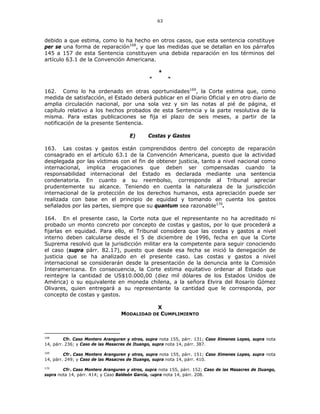 63
debido a que estima, como lo ha hecho en otros casos, que esta sentencia constituye
per se una forma de reparación168
, y que las medidas que se detallan en los párrafos
145 a 157 de esta Sentencia constituyen una debida reparación en los términos del
artículo 63.1 de la Convención Americana.
*
* *
162. Como lo ha ordenado en otras oportunidades169
, la Corte estima que, como
medida de satisfacción, el Estado deberá publicar en el Diario Oficial y en otro diario de
amplia circulación nacional, por una sola vez y sin las notas al pié de página, el
capítulo relativo a los hechos probados de esta Sentencia y la parte resolutiva de la
misma. Para estas publicaciones se fija el plazo de seis meses, a partir de la
notificación de la presente Sentencia.
E) Costas y Gastos
163. Las costas y gastos están comprendidos dentro del concepto de reparación
consagrado en el artículo 63.1 de la Convención Americana, puesto que la actividad
desplegada por las víctimas con el fin de obtener justicia, tanto a nivel nacional como
internacional, implica erogaciones que deben ser compensadas cuando la
responsabilidad internacional del Estado es declarada mediante una sentencia
condenatoria. En cuanto a su reembolso, corresponde al Tribunal apreciar
prudentemente su alcance. Teniendo en cuenta la naturaleza de la jurisdicción
internacional de la protección de los derechos humanos, esta apreciación puede ser
realizada con base en el principio de equidad y tomando en cuenta los gastos
señalados por las partes, siempre que su quantum sea razonable170
.
164. En el presente caso, la Corte nota que el representante no ha acreditado ni
probado un monto concreto por concepto de costas y gastos, por lo que procederá a
fijarlas en equidad. Para ello, el Tribunal considera que las costas y gastos a nivel
interno deben calcularse desde el 5 de diciembre de 1996, fecha en que la Corte
Suprema resolvió que la jurisdicción militar era la competente para seguir conociendo
el caso (supra párr. 82.17), puesto que desde esa fecha se inició la denegación de
justicia que se ha analizado en el presente caso. Las costas y gastos a nivel
internacional se considerarán desde la presentación de la denuncia ante la Comisión
Interamericana. En consecuencia, la Corte estima equitativo ordenar al Estado que
reintegre la cantidad de US$10.000,00 (diez mil dólares de los Estados Unidos de
América) o su equivalente en moneda chilena, a la señora Elvira del Rosario Gómez
Olivares, quien entregará a su representante la cantidad que le corresponda, por
concepto de costas y gastos.
X
MODALIDAD DE CUMPLIMIENTO
168
Cfr. Caso Montero Aranguren y otros, supra nota 155, párr. 131; Caso Ximenes Lopes, supra nota
14, párr. 236; y Caso de las Masacres de Ituango, supra nota 14, párr. 387.
169
Cfr.
. Caso Montero Aranguren y otros, supra nota 155, párr. 151; Caso Ximenes Lopes, supra nota
14, párr. 249; y Caso de las Masacres de Ituango, supra nota 14, párr. 410.
170
Cfr.
. Caso Montero Aranguren y otros, supra nota 155, párr. 152; Caso de las Masacres de Ituango,
supra nota 14, párr. 414; y Caso Baldeón García, supra nota 14, párr. 208.
 