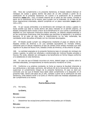 64
165. Para dar cumplimiento a la presente Sentencia, el Estado deberá efectuar el
reintegro de costas y gastos dentro del plazo de un año contado a partir de la
notificación de la presente Sentencia. En cuanto a la publicación de la presente
Sentencia (supra párr. 162), el Estado dispone de un plazo de seis meses, contado a
partir de la notificación de la misma, para cumplir con lo ordenado. En el caso de las
otras reparaciones ordenadas, deberá cumplirlas en un plazo razonable (supra párrs.
145 a 157).
166. Si por causas atribuibles a la beneficiaria del reintegro de costas y gastos no
fuese posible que ésta lo reciba dentro del plazo indicado en el párrafo anterior, el
Estado consignará dicho monto a favor de la beneficiaria en una cuenta o certificado de
depósito en una institución financiera chilena solvente, en dólares estadounidenses y
en las condiciones financieras más favorables que permitan la legislación y la práctica
bancaria. Si al cabo de diez años la indemnización no ha sido reclamada, las
cantidades serán devueltas al Estado con los intereses devengados.
167. El Estado puede cumplir sus obligaciones mediante el pago en dólares de los
Estados Unidos de América o en una cantidad equivalente en moneda chilena,
utilizando para el cálculo respectivo el tipo de cambio entre ambas monedas que esté
vigente en la plaza de Nueva York, Estados Unidos de América, el día anterior al pago.
168. La cantidad asignada en la presente Sentencia bajo el concepto de reintegro de
costas y gastos, no podrá ser afectada o condicionada por motivos fiscales actuales o
futuros. Por ende, deberán ser entregada a los beneficiaria en forma íntegra conforme
a lo establecido en esta Sentencia.
169. En caso de que el Estado incurriera en mora, deberá pagar un interés sobre la
cantidad adeudada, correspondiente al interés bancario moratorio en Chile.
170. Conforme a su práctica constante, la Corte se reserva la facultad inherente a
sus atribuciones y derivada, asimismo, del artículo 65 de la Convención Americana, de
supervisar el cumplimiento íntegro de la presente Sentencia. El caso se dará por
concluido una vez que el Estado haya dado cabal cumplimiento a lo dispuesto en el
presente Fallo. Dentro del plazo de un año, contado a partir de la notificación de esta
Sentencia, Chile deberá rendir a la Corte un informe sobre las medidas adoptadas para
dar cumplimiento a la misma.
XI
PUNTOS RESOLUTIVOS
171. Por tanto,
LA CORTE,
DECIDE:
Por unanimidad:
1. Desestimar las excepciones preliminares interpuestas por el Estado.
DECLARA:
Por unanimidad, que:
 