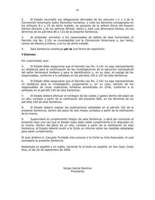 65
2. El Estado incumplió sus obligaciones derivadas de los artículos 1.1 y 2 de la
Convención Americana sobre Derechos Humanos, y violó los derechos consagrados en
los artículos 8.1 y 25 de dicho tratado, en perjuicio de la señora Elvira del Rosario
Gómez Olivares y de los señores Alfredo, Alexis y José Luis Almonacid Gómez, en los
términos de los párrafos 86 a 133 de la presente Sentencia.
3. Al pretender amnistiar a los responsables de delitos de lesa humanidad, el
Decreto Ley No. 2.191 es incompatible con la Convención Americana y, por tanto,
carece de efectos jurídicos, a la luz de dicho tratado.
4. Esta Sentencia constituye per se una forma de reparación.
Y DISPONE:
Por unanimidad, que:
5. El Estado debe asegurarse que el Decreto Ley No. 2.191 no siga representando
un obstáculo para la continuación de las investigaciones de la ejecución extrajudicial
del señor Almonacid Arellano y para la identificación y, en su caso, el castigo de los
responsables, conforme a lo señalado en los párrafos 145 a 157 de esta Sentencia.
6. El Estado debe asegurarse que el Decreto Ley No. 2.191 no siga representando
un obstáculo para la investigación, juzgamiento y, en su caso, sanción de los
responsables de otras violaciones similares acontecidas en Chile, conforme a lo
señalado en el párrafo 145 de esta Sentencia.
7. El Estado deberá efectuar el reintegro de las costas y gastos dentro del plazo de
un año, contado a partir de la notificación del presente fallo, en los términos de los
párrafos 164 de esta Sentencia.
8. El Estado deberá realizar las publicaciones señaladas en el párrafo 162 de la
presente Sentencia, dentro del plazo de seis meses contados a partir de la notificación
de la misma.
9. Supervisará el cumplimiento íntegro de esta Sentencia, y dará por concluido el
presente caso una vez que el Estado haya dado cabal cumplimiento a lo dispuesto en
la misma. Dentro del plazo de un año, contado a partir de la notificación de esta
Sentencia, el Estado deberá rendir a la Corte un informe sobre las medidas adoptadas
para darle cumplimiento.
El Juez Antônio A. Cançado Trindade hizo conocer a la Corte su Voto Razonado, el cual
acompaña la presente Sentencia.
Redactada en español y en inglés, haciendo fe el texto en español, en San José, Costa
Rica, el día 26 de septiembre de 2006.
Sergio García Ramírez
Presidente
 