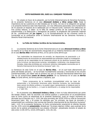 VOTO RAZONADO DEL JUEZ A.A. CANÇADO TRINDADE
1. He votado en favor de la adopción, por la Corte Interamericana de Derechos Humanos,
de la presente Sentencia en el caso Almonacid Arellano y Otros versus Chile. Dada la
importancia de las cuestiones en ella tratadas por la Corte, me veo en la obligación de agregar
a la presente Sentencia este Voto Razonado, con mis reflexiones personales como fundamento
de mi posición al respecto de lo deliberado por el Tribunal Corte. Centraré mis reflexiones en
tres puntos básicos, a saber: a) la falta de validez jurídica de las autoamnistías; b) las
autoamnistías y la obstrucción y denegación de justicia: la ampliación del contenido material
de las prohibiciones del jus cogens; y c) la conceptualización de los crímenes contra la
humanidad en la confluencia entre el Derecho Internacional de los Derechos Humanos y
Derecho Penal Internacional.
I. La Falta de Validez Jurídica de las Autoamnistías.
2. La presente Sentencia de la Corte Interamericana en el caso Almonacid Arellano y Otros
se inserta en su línea de razonamiento inaugurada en su histórica Sentencia (del 14.03.2001)
en el caso Barrios Altos referente al Perú, en la cual la Corte afirmó que
"son inadmisibles las disposiciones de amnistía, las disposiciones de prescripción y el
establecimiento de excluyentes de responsabilidad que pretendan impedir la investigación
y sanción de los responsables de las violaciones graves de los derechos humanos tales
como la tortura, las ejecuciones sumarias, extralegales o arbitrarias y las desapariciones
forzadas, todas ellas prohibidas por contravenir derechos inderogables reconocidos por el
Derecho Internacional de los Derechos Humanos" (párr. 41).
La Sentencia de esta Corte en el caso de Barrios Altos, - en el cual hubo allanamiento por
parte del Estado peruano, - se ha tornado mundialmente conocida y reconocida en los círculos
jusinternacionales, por haber sido la primera vez que un tribunal internacional determinó que
una ley de autoamnistía carece de efectos jurídicos. En su Sentencia en el caso de Barrios
Altos, la Corte afirmó, de forma pionera y lapidaria, que
"Como consecuencia de la manifiesta incompatibilidad entre las leyes de
autoamnistía y la Convención Americana sobre Derechos Humanos, las mencionadas
leyes carecen de efectos jurídicos y no pueden seguir representando un obstáculo para la
investigación de los hechos (...) ni para la identificación y el castigo de los responsables
(...)" (párr 44).
3. En el presente caso Almonacid Arellano y Otros, si bien no hubo allanamiento por parte
del Estado chileno, éste ha asumido una actitud positiva y constructiva en el procedimiento
ante la Corte (como se desprende de la presente Sentencia), pues en ningún momento ha
afirmado que el Decreto Ley n. 2191 (de auto-amnistía) del 18.04.1978 no viola la Convención
Americana (párr. 90), y él propio ha admitido que "en principio, las leyes de amnistía o
autoamnistía son contrarias a las normas del Derecho Internacional de los Derechos Humanos"
(párr. 112). En la presente Sentencia, la Corte correctamente caracterizó el referido Decreto
Ley No. 2191 como de autoamnistía, dictado por "el propio régimen militar, para sustraer de la
acción de la justicia principalmente sus propios crímenes", perpetrados durante el estado de
sitio entre 11.09.1973 y 10.03.1978 (párrs. 119 y 81.10).
 
