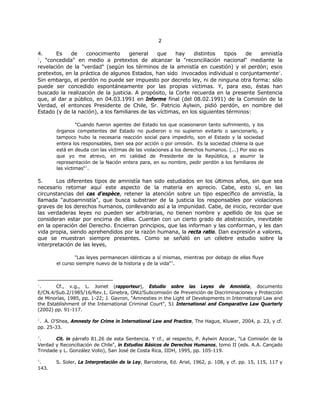 22
4. Es de conocimiento general que hay distintos tipos de amnistía
1
, "concedida" en medio a pretextos de alcanzar la "reconciliación nacional" mediante la
revelación de la "verdad" (según los términos de la amnistía en cuestión) y el perdón; esos
pretextos, en la práctica de algunos Estados, han sido invocados individual o conjuntamente2
.
Sin embargo, el perdón no puede ser impuesto por decreto ley, ni de ninguna otra forma: sólo
puede ser concedido espontáneamente por las propias víctimas. Y, para eso, éstas han
buscado la realización de la justicia. A propósito, la Corte recuerda en la presente Sentencia
que, al dar a público, en 04.03.1991 en Informe final (del 08.02.1991) de la Comisión de la
Verdad, el entonces Presidente de Chile, Sr. Patricio Aylwin, pidió perdón, en nombre del
Estado (y de la nación), a los familiares de las víctimas, en los siguientes términos:
"Cuando fueron agentes del Estado los que ocasionaron tanto sufrimiento, y los
órganos competentes del Estado no pudieron o no supieron evitarlo o sancionarlo, y
tampoco hubo la necesaria reacción social para impedirlo, son el Estado y la sociedad
entera los responsables, bien sea por acción o por omisión. Es la sociedad chilena la que
está en deuda con las víctimas de las violaciones a los derechos humanos. (...) Por eso es
que yo me atrevo, en mi calidad de Presidente de la República, a asumir la
representación de la Nación entera para, en su nombre, pedir perdón a los familiares de
las víctimas"3
.
5. Los diferentes tipos de amnistía han sido estudiados en los últimos años, sin que sea
necesario retomar aquí este aspecto de la materia en aprecio. Cabe, esto sí, en las
circunstancias del cas d'espèce, retener la atención sobre un tipo específico de amnistía, la
llamada "autoamnistía", que busca substraer de la justicia los responsables por violaciones
graves de los derechos humanos, conllevando así a la impunidad. Cabe, de inicio, recordar que
las verdaderas leyes no pueden ser arbitrarias, no tienen nombre y apellido de los que se
consideran estar por encima de ellas. Cuentan con un cierto grado de abstracción, inevitable
en la operación del Derecho. Encierran principios, que las informan y las conforman, y les dan
vida propia, siendo aprehendidos por la razón humana, la recta ratio. Dan expresión a valores,
que se muestran siempre presentes. Como se señaló en un célebre estudio sobre la
interpretación de las leyes,
"Las leyes permanecen idénticas a sí mismas, mientras por debajo de ellas fluye
el curso siempre nuevo de la historia y de la vida"4
.
1
. Cf., v.g., L. Joinet (rapporteur), Estudio sobre las Leyes de Amnistía, documento
E/CN.4/Sub.2/1985/16/Rev.1, Ginebra, ONU/Subcomisión de Prevención de Discriminaciones y Protección
de Minorías, 1985, pp. 1-22; J. Gavron, "Amnesties in the Light of Developments in International Law and
the Establishment of the International Criminal Court", 51 International and Comparative Law Quarterly
(2002) pp. 91-117.
2
. A. O'Shea, Amnesty for Crime in International Law and Practice, The Hague, Kluwer, 2004, p. 23, y cf.
pp. 25-33.
3
. Cit. in párrafo 81.26 de esta Sentencia. Y cf., al respecto, P. Aylwin Azocar, "La Comisión de la
Verdad y Reconciliación de Chile", in Estudios Básicos de Derechos Humanos, tomo II (eds. A.A. Cançado
Trindade y L. González Volio), San José de Costa Rica, IIDH, 1995, pp. 105-119.
4
. S. Soler, La Interpretación de la Ley, Barcelona, Ed. Ariel, 1962, p. 108, y cf. pp. 15, 115, 117 y
143.
 