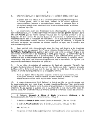 22
6. Esta misma Corte, en su Opinión Consultiva n. 6 (del 09.05.1986), sostuvo que
"la palabra leyes en el artículo 30 de la Convención [Americana] significa norma jurídica
de carácter general, ceñida al bien común, emanada de los órganos legislativos
constitucionalmente previstos y democráticamente elegidos, y elaborada según el
procedimiento establecido por las Constituciones de los Estados Partes para la formación
de las leyes" (párr. 38).
7. Las autoamnistías están lejos de satisfacer todos estos requisitos. Las autoamnistías no
son verdaderas leyes, por cuanto desprovistas del necesario carácter genérico de éstas5
, de la
idea del Derecho que las inspira (esencial inclusive para la seguridad jurídica)6
, y de su
búsqueda del bien común. Ni siquiera buscan la organización o reglamentación de las
relaciones sociales para la realización del bien común. Todo lo que pretenden es substraer de
la justicia determinados hechos, encubrir violaciones graves de derechos, y asegurar la
impunidad de algunos. No satisfacen los mínimos requisitos de leyes, todo lo contrario, son
aberraciones antijurídicas.
8. Quien escribió más elocuentemente sobre los fines del derecho y las injusticias
practicadas con base en supuestas "leyes" fue, a mi juicio, Gustav Radbruch. En sus célebres
Fünf Minuten Rechtsphilosophie, publicado por primera vez como una circular dirigida a los
estudiantes de la Universidad de Heidelberg en 1945, poco después - y ciertamente bajo el
impacto - de las atrocidades de la II guerra mundial, el gran jusfilósofo afirmó que "los tres
valores que todo el derecho debe servir" son la justicia, el bien común y la seguridad jurídica.
Sin embargo, hay "leyes" que se muestran tan nocivas para el bien común, tan injustas, que
se muestran desproveídas del carácter de "jurídicas".
9. En su crítica devastadora al positivismo, G. Radbruch prosiguió: "También hay
principios fundamentales del derecho que son más fuertes que todo y cualquier precepto
jurídico positivo, de tal modo que toda ley que los viole no podrá dejar de ser privada de
validez7
. Y remató el gran jusfilósofo que la concepción positivista
"fue la que dejó sin defensa el pueblo y los juristas contra las leyes más arbitrarias, más
crueles y más criminosas. Torna equivalentes, en última instancia, el derecho y la fuerza,
llevando a creer que dónde esté la segunda estará también el primer"8
.
10. Al evocar el pensamiento de G. Radbruch al final de su vida, me permito agregar que
las autoamnistías son, a mi modo de ver, la propia negación del Derecho. Violan abiertamente
principios generales del derecho, como el acceso a la justicia (que en mi concepción pertenece
al dominio del jus cogens), la igualdad ante la ley, el derecho al juez natural, entre otros. En
algunos casos, han encubierto inclusive crímenes contra la humanidad y actos de genocidio9
.
5
. G. Radbruch, Introdução à Ciência do Direito [originalmente Einführung in die
Rechtswissenschaft], São Paulo, Livr. Martins Fontes Ed., 1999, p. 8.
6
. G. Radbruch, Filosofia do Direito, tomo I, Coimbra, A. Amado Ed., 1961, pp. 185-186.
7
. G. Radbruch, Filosofia do Direito, tomo II, Coimbra, A. Amado Ed., 1961, pp. 213-214.
8
. Ibid., pp. 211-214.
9
. Por ejemplo, el tratado de Sevres (1920) prevía la incriminación de los turcos responsables por el
 