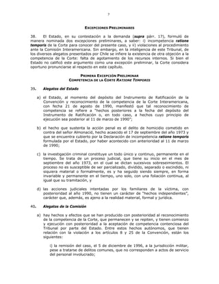 7
EXCEPCIONES PRELIMINARES
38. El Estado, en su contestación a la demanda (supra párr. 17), formuló de
manera nominada dos excepciones preliminares, a saber: i) incompetencia ratione
temporis de la Corte para conocer del presente caso, y ii) violaciones al procedimiento
ante la Comisión Interamericana. Sin embargo, en la inteligencia de este Tribunal, de
los diversos alegatos presentados por Chile se infiere la existencia de otra objeción a la
competencia de la Corte: falta de agotamiento de los recursos internos. Si bien el
Estado no calificó este argumento como una excepción preliminar, la Corte considera
oportuno pronunciarse al respecto en este capítulo.
PRIMERA EXCEPCIÓN PRELIMINAR
COMPETENCIA DE LA CORTE RATIONE TEMPORIS
39. Alegatos del Estado
a) el Estado, al momento del depósito del Instrumento de Ratificación de la
Convención y reconocimiento de la competencia de la Corte Interamericana,
con fecha 21 de agosto de 1990, manifestó que tal reconocimiento de
competencia se refiere a “hechos posteriores a la fecha del depósito del
Instrumento de Ratificación o, en todo caso, a hechos cuyo principio de
ejecución sea posterior al 11 de marzo de 1990”;
b) el hecho que sustenta la acción penal es el delito de homicidio cometido en
contra del señor Almonacid, hecho acaecido el 17 de septiembre del año 1973 y
que se encuentra cubierto por la Declaración de incompetencia ratione temporis
formulada por el Estado, por haber acontecido con anterioridad al 11 de marzo
de 1990;
c) la investigación criminal constituye un todo único y continuo, permanente en el
tiempo. Se trata de un proceso judicial, que tiene su inicio en el mes de
septiembre del año 1973, en el cual se dictan sucesivos sobreseimientos. El
proceso no es susceptible de ser parcializado, dividido, separado o escindido, ni
siquiera material o formalmente, es y ha seguido siendo siempre, en forma
invariable y permanente en el tiempo, uno solo, con una foliación continua, al
igual que su tramitación, y
d) las acciones judiciales intentadas por los familiares de la víctima, con
posterioridad al año 1990, no tienen un carácter de “hechos independientes”,
carácter que, además, es ajeno a la realidad material, formal y jurídica.
40. Alegatos de la Comisión
a) hay hechos y efectos que se han producido con posterioridad al reconocimiento
de la competencia de la Corte, que permanecen y se repiten, y tienen comienzo
y ejecución con posterioridad a la aceptación de competencia contenciosa del
Tribunal por parte del Estado. Entre estos hechos autónomos, que tienen
relación con la violación a los artículos 8 y 25 de la Convención, están los
siguientes:
i) la remisión del caso, el 5 de diciembre de 1996, a la jurisdicción militar,
pese a tratarse de delitos comunes, que no corresponden a actos de servicio
del personal involucrado;
 