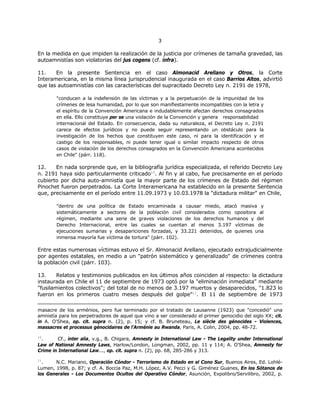 33
En la medida en que impiden la realización de la justicia por crímenes de tamaña gravedad, las
autoamnistías son violatorias del jus cogens (cf. infra).
11. En la presente Sentencia en el caso Almonacid Arellano y Otros, la Corte
Interamericana, en la misma línea jurisprudencial inaugurada en el caso Barrios Altos, advirtió
que las autoamnistías con las características del supracitado Decreto Ley n. 2191 de 1978,
"conducen a la indefensión de las víctimas y a la perpetuación de la impunidad de los
crímenes de lesa humanidad, por lo que son manifiestamente incompatibles con la letra y
el espíritu de la Convención Americana e indudablemente afectan derechos consagrados
en ella. Ello constituye per se una violación de la Convención y genera responsabilidad
internacional del Estado. En consecuencia, dada su naturaleza, el Decreto Ley n. 2191
carece de efectos jurídicos y no puede seguir representando un obstáculo para la
investigación de los hechos que constituyen este caso, ni para la identificación y el
castigo de los responsables, ni puede tener igual o similar impacto respecto de otros
casos de violación de los derechos consagrados en la Convención Americana acontecidos
en Chile" (párr. 118).
12. En nada sorprende que, en la bibliografía jurídica especializada, el referido Decreto Ley
n. 2191 haya sido particularmente criticado10
. Al fin y al cabo, fue precisamente en el período
cubierto por dicha auto-amnistía que la mayor parte de los crímenes de Estado del régimen
Pinochet fueron perpetrados. La Corte Interamericana ha establecido en la presente Sentencia
que, precisamente en el período entre 11.09.1973 y 10.03.1978 la "dictadura militar" en Chile,
"dentro de una política de Estado encaminada a causar miedo, atacó masiva y
sistemáticamente a sectores de la población civil considerados como opositora al
régimen, mediante una serie de graves violaciones de los derechos humanos y del
Derecho Internacional, entre las cuales se cuentan al menos 3.197 víctimas de
ejecuciones sumarias y desapariciones forzadas, y 33.221 detenidos, de quienes una
inmensa mayoría fue víctima de tortura" (párr. 102).
Entre estas numerosas víctimas estuvo el Sr. Almonacid Arellano, ejecutado extrajudicialmente
por agentes estatales, en medio a un "patrón sistemático y generalizado" de crímenes contra
la población civil (párr. 103).
13. Relatos y testimonios publicados en los últimos años coinciden al respecto: la dictadura
instaurada en Chile el 11 de septiembre de 1973 optó por la "eliminación inmediata" mediante
"fusilamientos colectivos"; del total de no menos de 3.197 muertos y desaparecidos, "1.823 lo
fueron en los primeros cuatro meses después del golpe"11
. El 11 de septiembre de 1973
masacre de los arménios, pero fue terminado por el tratado de Lausanne (1923) que "concedió" una
amnistía para los perpetradores de aquel que vino a ser considerado el primer genocidio del siglo XX; cit.
in A. O'Shea, op. cit. supra n. (2), p. 15; y cf. B. Bruneteau, Le siècle des génocides - Violences,
massacres et processus génocidaires de l'Arménie au Rwanda, Paris, A. Colin, 2004, pp. 48-72.
10
. Cf., inter alia, v.g., B. Chigara, Amnesty in International Law - The Legality under International
Law of National Amnesty Laws, Harlow/London, Longman, 2002, pp. 11 y 114; A. O'Shea, Amnesty for
Crime in International Law..., op. cit. supra n. (2), pp. 68, 285-286 y 313.
11
. N.C. Mariano, Operación Cóndor - Terrorismo de Estado en el Cono Sur, Buenos Aires, Ed. Lohlé-
Lumen, 1998, p. 87; y cf. A. Boccia Paz, M.H. López, A.V. Pecci y G. Giménez Guanes, En los Sótanos de
los Generales - Los Documentos Ocultos del Operativo Cóndor, Asunción, Expolibro/Servilibro, 2002, p.
 