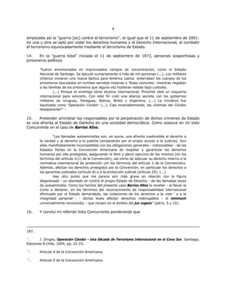 44
empezaba así la "guerra [sic] contra el terrorismo", al igual que el 11 de septiembre de 2001:
en una y otra se optó por violar los derechos humanos y el Derecho Internacional, al combatir
el terrorismo equivocadamente mediante el terrorismo de Estado.
14. En la "guerra total" iniciada el 11 de septiembre de 1973, personas sospechosas y
prisioneros políticos
"fueron amontonados en improvisados campos de concentración, como el Estadio
Nacional de Santiago. Se ejecutó sumariamente a más de mil personas (...). Los militares
chilenos iniciaron una nueva táctica para América Latina: enterraban los cuerpos de los
prisioneros ejecutados en tumbas secretas masivas o 'fosas comunes', mientras negaban
a las familias de los prisioneros que alguna vez hubieran estado bajo custodia.
(...) Porque el enemigo tenía alcance internacional, Pinochet ideó un esquema
internacional para vencerlo. Con este fin creó una alianza secreta con los gobiernos
militares de Uruguay, Paraguay, Bolivia, Brasil y Argentina. (...) La iniciativa fue
bautizada como 'Operación Cóndor' (...). Casi invariablemente, las víctimas del Cóndor
desaparecían"12
.
15. Pretender amnistiar los responsables por la perpetración de dichos crímenes de Estado
es una afrenta al Estado de Derecho en una sociedad democrática. Como sostuve en mi Voto
Concurrente en el caso de Barrios Altos,
"Las llamadas autoamnistías son, en suma, una afrenta inadmisible al derecho a
la verdad y al derecho a la justicia (empezando por el propio acceso a la justicia). Son
ellas manifiestamente incompatibles con las obligaciones generales - indisociables - de los
Estados Partes en la Convención Americana de respetar y garantizar los derechos
humanos por ella protegidos, asegurando el libre y pleno ejercicio de los mismos (en los
términos del artículo 1(1) de la Convención), así como de adecuar su derecho interno a la
normativa internacional de protección (en los términos del artículo 2 de la Convención).
Además, afectan los derechos protegidos por la Convención, en particular los derechos a
las garantías judiciales (artículo 8) y a la protección judicial (artículo 25). (...)
Hay otro punto que me parece aún más grave en relación con la figura
degenerada - un atentado en contra el propio Estado de Derecho - de las llamadas leyes
de autoamnistía. Como los hechos del presente caso Barrios Altos lo revelan - al llevar la
Corte a declarar, en los términos del reconocimiento de responsabilidad internacional
efectuado por el Estado demandado, las violaciones de los derechos a la vida13
y a la
integridad personal14
, - dichas leyes afectan derechos inderogables - el minimum
universalmente reconocido, - que recaen en el ámbito del jus cogens" (párrs. 5 y 10).
16. Y concluí mi referido Voto Concurrente ponderando que
187.
12
. J. Dinges, Operación Cóndor - Una Década de Terrorismo Internacional en el Cono Sur, Santiago,
Ediciones B Chile, 2004, pp. 22-23.
13
. Artículo 4 de la Convención Americana.
14
. Artículo 5 de la Convención Americana.
 