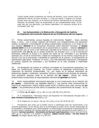 55
"ningún Estado puede considerarse por encima del Derecho, cuyas normas tienen por
destinatarios últimos los seres humanos. (..) Hay que decirlo y repetirlo con firmeza,
cuantas veces sea necesario: en el dominio del Derecho Internacional de los Derechos
Humanos, las llamadas 'leyes' de autoamnistía no son verdaderamente leyes: no son
nada más que una aberración, una afrenta inadmisible a la conciencia jurídica de la
humanidad" (párr. 26).
II. Las Autoamnistías y la Obstrucción y Denegación de Justicia:
La Ampliación del Contenido Material de las Prohibiciones del Jus Cogens.
17. Dichas autoamnistías, aunque basadas en instrumentos "legales", - leyes, decretos
leyes, u otros, - son la propia negación del Derecho, son verdaderamente una aberración
jurídica. La adopción y promulgación de dichas autoamnistías constituyen, a mi modo de ver,
una violación adicional de la Convención Americana sobre Derechos Humanos. El tempus
commisi delicti es el de la decretación de la autoamnistía en cuestión, - violación adicional de
la Convención que se suma a las violaciones originales de la misma en el caso concreto. La
autoamnistía viola per se, por su propia existencia, los artículos 1(1) y 2 de la Convención
Americana, obstruye el acceso a la justicia por parte de los victimados o sus familiares
(artículos 25 y 8 de la Convención), impide la investigación de los hechos (requerida por el
artículo 1(1)) de la Convención, imposibilita la realización de la justicia y el otorgamiento de
reparaciones adecuadas. Conllevan, en suma, a las más flagrantes obstrucción y denegación
de justicia, dejando los victimados y sus familiares en la más completa e inadmisible
indefensión.
18. Tal denegación de justicia se configura circundada de circunstancias agravantes, con
todas sus consecuencias jurídicas, por cuanto conlleva al deliberado encubrimiento de
violaciones de derechos fundamentales, v.g., por medio de la práctica sistemática de
detenciones ilegales o arbitrarias, secuestros, tortura y desapariciones forzadas de personas,
cuya prohibición absoluta recae en el dominio del jus cogens15
. Siendo así, dichas
autoamnistías comprometen la responsabilidad internacional agravada del Estado.
19. Dicha responsabilidad internacional agravada es una consecuencia de la violación del
jus cogens, - conformando una ilegalidad objetiva16
,- que acarrea otras consecuencias en
materia de reparaciones. Ningún Estado puede acudir a artificios para violar normas del jus
cogens17
; las prohibiciones de este último no dependen del consentimiento del Estado18
. En su
15
. A. O'Shea, op. cit. supra n. (2), p. 186, y cf. pp. 198-199, 219 y 222-223.
16
. Cf. A. Orakhelashvili, "Peremptory Norms and Reparation for Internationally Wrongful Acts", 3
Baltic Yearbook of International Law (2003) p. 26.
17
. Cf. B. Chigara, op. cit. supra n. (9), pp. 151 y 164, y cf. pp. 26, 35-36, 60 y 91.
18
. Precisamente para evitar que el Estado recurra a subterfugios para dar encubrimiento a los
crímenes perpetrados, en los últimos años se ha fomentado la erosión de los vínculos tradicionales de
territorialidad y nacionalidad, para "desnacionalizar" en determinadas circunstancias la administración de
la justicia penal y satisfacer los intereses legítimos de la comunidad internacional en esta materia; cf. L.
Reydams, Universal Jurisdiction - International and Municipal Legal Perspectives, Oxford, University Press,
2004, pp. 27 y 220-221. Y cf. también Y. Beigbeder, Judging Criminal Leaders - The Slow Erosion of
Impunity, The Hague, Nijhoff, 2002, pp. 14 y 207-214.
 