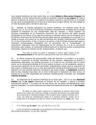 66
muy reciente Sentencia, de hace cuatro días, en el caso Goiburú y Otros versus Paraguay (del
22.09.2006), la Corte Interamericana amplió el contenido material del jus cogens de modo a
abarcar el derecho de acceso a la justicia en los planos nacional e internacional, en el sentido
en que venía yo propugnando en el seno de la Corte hace ya algún tiempo, tal como señalé en
mi Voto Razonado (párrs. 62-68) en este caso.
20. Además, la referida denegación de justicia constituye una violación grave de los
artículos 1(1), 2, 25 y 8 de la Convención Americana conjuntamente. El Estado que la comete
mediante la imposición de una "autoamnistía" deja de "respetar" y "hacer respetar" los
derechos consagrados en la Convención Americana (en los términos del deber general
consignado en su artículo 1(1)), deja de armonizar su derecho interno con la normativa de la
Convención Americana (en los términos del otro deber general consagrado en su artículo 2), e
impide el acceso a la justicia ya no sólo formalmente sino también materialmente19
(artículos
25 y 8 de la Convención). O sea, el acceso a la justicia y todo el debido proceso legal pasan a
mostrarse comprometidos, denegados que se encuentran por la "autoamnistía"; la
interrelación ineluctable entre las disposiciones de los artículos 25 y 8 de la Convención
Americana, aquí violadas, es reconocida enfáticamente por la doctrina jurídica contemporánea
más lúcida, inclusive en relación con las "autoamnistías", al advertir que
"The right of access to justice is expressed in human rights treaties in the
interrelated provisions for the right to a hearing and the right to an effective remedy"20
.
21. En última instancia, las autoamnistías violan los derechos a la verdad y a la justicia,
desconocen cruelmente el terrible sufrimiento de las víctimas, obstaculizan el derecho a
reparaciones adecuadas. Sus efectos perversos, a mi modo de ver, permean todo el cuerpo
social, con la consecuente pérdida de fe en la justicia humana y en los verdaderos valores, y
una perversa distorsión de los fines del Estado. Originalmente creado para la realización del
bien común, el Estado pasa a ser un ente que extermina miembros de segmentos de su propia
población (el más precioso elemento constitutivo del propio Estado, su substratum humano)
ante la más completa impunidad. De un ente creado para la realización del bien común, se
transforma en un ente responsable por prácticas verdaderamente criminales, por innegables
crímenes de Estado.
22. Se desprende de la presente Sentencia de la Corte (párr. 152) en el caso Almonacid
Arellano que el jus cogens transciende el derecho de los tratados, y abarca el Derecho
Internacional general. Y no podría ser de otra forma, por su propia conceptualización como
derecho imperativo. La Corte Interamericana determina significativamente, en el cas d'espèce,
que
"El Estado no podrá argüir ninguna ley ni disposición de derecho interno para
eximirse de la orden de la Corte de investigar y sancionar penalmente a los responsables
de la muerte del Sr. Almonacid Arellano. Chile no podrá volver a aplicar el Decreto Ley n.
2.191, por todas las consideraciones dadas en la presente Sentencia, puesto que el
Estado está en la obligación de dejar sin efecto el citado Decreto Ley (supra, párr. 144).
19
. Cf. A. O'Shea, op. cit. supra n. (2) , pp. 270-272, y cf. p. 273.
20
. O sea, los derechos consagrados en los artículos 8 y 25 de la Convención Americana; cf. ibid., p.
282 (énfasis acrecentado), y cf. pp. 284 y 288-289.
 