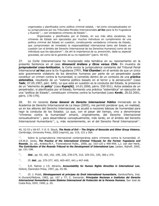 99
organizados y planificados como política criminal estatal, - tal como conceptualizados en
su jurisprudencia por los Tribunales Penales Internacionales ad hoc para la Ex-Yugoslavia
y Ruanda24
, - son verdaderos crímenes de Estado25
.
Organizados y planificados por el Estado, en sus más altos escalones, los
crímenes de Estado son ejecutados por muchos individuos en cumplimiento de una
política criminal del Estado en cuestión, constituyendo verdaderos crímenes de Estado,
que comprometen de inmediato la responsabilidad internacional tanto del Estado en
cuestión (en el ámbito del Derecho Internacional de los Derechos Humanos) como de los
individuos que los ejecutaron26
. De ahí la importancia de su prevención, dada su especial
gravedad, así como de la garantía de su no-repetición" (párrs. 40-43).
27. La Corte Interamericana ha incorporado esta temática en su razonamiento en la
presente Sentencia en el caso Almonacid Arellano y Otros versus Chile. En muestra de
jurisprudential cross-fertilization, la Corte evoca la jurisprudence constante del Tribunal Penal
Internacional ad hoc para la Ex-Yugoslavia (TPIY, Trial Chamber) en el sentido de que un único
acto gravemente violatorio de los derechos humanos por parte de un perpetrador puede
constituir un crimen contra la humanidad, si cometido dentro de un contexto de una práctica
sistemática, resultante de un "sistema político basado en el terror y la persecución” (caso
Tadic, 07.05.1997, párr. 649). Lo que está en cuestión es la conducta del Estado, la presencia
de un "elemento de policy" (caso Kupre[ki], 14.01.2000, párrs. 550-551). Actos aislados de un
perpetrador, si planificados por el Estado, formando una práctica "sistemática" en ejecución de
una "política de Estado", constituyen crímenes contra la humanidad (caso Kordic, 26.02.2001,
párrs. 176-179).
28. En mi reciente Curso General de Derecho Internacional Público ministrado en la
Academia de Derecho Internacional de La Haya (2005), me permití ponderar que, en realidad,
ya en los albores del Derecho Internacional, se acudió a nociones básicas de humanidad para
regir la conducta de los Estados. Lo que, con el pasar del tiempo, vino a denominarse
"crímenes contra la humanidad" emanó, originalmente, del Derecho Internacional
consuetudinario27
, para desarrollarse conceptualmente, más tarde, en el ámbito del Derecho
Internacional Humanitario28
, y, más recientemente, en el del Derecho Penal Internacional29
.
40, 52-53 y 66-67. Y cf. E. Staub, The Roots of Evil – The Origins of Genocide and Other Group Violence,
Cambridge, University Press, 2005 [reprint], pp. 119, 121 y 264.
24
. Sobre la jurisprudencia internacional contemporánea sobre crímenes contra la humanidad, cf.
J.R.W.D. Jones, The Practice of the International Criminal Tribunals for the Former Yugoslavia and
Rwanda, 2a. ed., Ardsley/N.Y., Transnational Publs., 2000, pp. 103-120 y 490-494; L.J. van den Herik,
The Contribution of the Rwanda Tribunal to the Development of International Law, Leiden, Nijhoff, 2005,
pp. 151-198.
25
. Ibid., pp. 93, 183, 192, 199, 228, 278-279, 310, 329-331, 335, 360 y 375.
26
. Cf. ibid., pp. 375-377, 403, 405-407, 441 y 447-448.
27
. S.R. Ratner y J.S. Abrams, Accountability for Human Rights Atrocities in International Law,
Oxford, Clarendon Press, 1997, pp. 45-48.
28
. Cf. J. Pictet, Développement et principes du Droit international humanitaire, Genève/Paris, Inst.
H.-Dunant/Pédone, 1983, pp. 107 y 77; C. Swinarski, Principales Nociones e Institutos del Derecho
Internacional Humanitario como Sistema Internacional de Protección de la Persona Humana, San José de
Costa Rica, IIDH, 1990, p. 20.
 