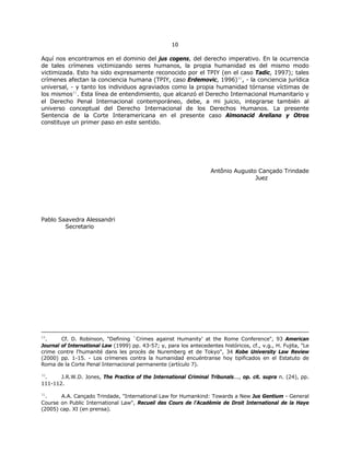 1100
Aquí nos encontramos en el dominio del jus cogens, del derecho imperativo. En la ocurrencia
de tales crímenes victimizando seres humanos, la propia humanidad es del mismo modo
victimizada. Esto ha sido expresamente reconocido por el TPIY (en el caso Tadic, 1997); tales
crímenes afectan la conciencia humana (TPIY, caso Erdemovic, 1996)30
, - la conciencia jurídica
universal, - y tanto los individuos agraviados como la propia humanidad tórnanse víctimas de
los mismos31
. Esta línea de entendimiento, que alcanzó el Derecho Internacional Humanitario y
el Derecho Penal Internacional contemporáneo, debe, a mi juicio, integrarse también al
universo conceptual del Derecho Internacional de los Derechos Humanos. La presente
Sentencia de la Corte Interamericana en el presente caso Almonacid Arellano y Otros
constituye un primer paso en este sentido.
Antônio Augusto Cançado Trindade
Juez
Pablo Saavedra Alessandri
Secretario
29
. Cf. D. Robinson, "Defining `Crimes against Humanity' at the Rome Conference", 93 American
Journal of International Law (1999) pp. 43-57; y, para los antecedentes históricos, cf., v.g., H. Fujita, "Le
crime contre l'humanité dans les procès de Nuremberg et de Tokyo", 34 Kobe University Law Review
(2000) pp. 1-15. - Los crímenes contra la humanidad encuéntranse hoy tipificados en el Estatuto de
Roma de la Corte Penal Internacional permanente (artículo 7).
30
. J.R.W.D. Jones, The Practice of the International Criminal Tribunals..., op. cit. supra n. (24), pp.
111-112.
31
. A.A. Cançado Trindade, "International Law for Humankind: Towards a New Jus Gentium - General
Course on Public International Law", Recueil des Cours de l'Académie de Droit International de la Haye
(2005) cap. XI (en prensa).
 