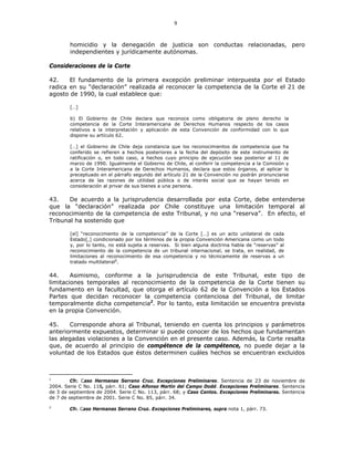 9
homicidio y la denegación de justicia son conductas relacionadas, pero
independientes y jurídicamente autónomas.
Consideraciones de la Corte
42. El fundamento de la primera excepción preliminar interpuesta por el Estado
radica en su “declaración” realizada al reconocer la competencia de la Corte el 21 de
agosto de 1990, la cual establece que:
[…]
b) El Gobierno de Chile declara que reconoce como obligatoria de pleno derecho la
competencia de la Corte Interamericana de Derechos Humanos respecto de los casos
relativos a la interpretación y aplicación de esta Convención de conformidad con lo que
dispone su artículo 62.
[…] el Gobierno de Chile deja constancia que los reconocimientos de competencia que ha
conferido se refieren a hechos posteriores a la fecha del depósito de este instrumento de
ratificación o, en todo caso, a hechos cuyo principio de ejecución sea posterior al 11 de
marzo de 1990. Igualmente el Gobierno de Chile, al conferir la competencia a la Comisión y
a la Corte Interamericana de Derechos Humanos, declara que estos órganos, al aplicar lo
preceptuado en el párrafo segundo del artículo 21 de la Convención no podrán pronunciarse
acerca de las razones de utilidad pública o de interés social que se hayan tenido en
consideración al privar de sus bienes a una persona.
43. De acuerdo a la jurisprudencia desarrollada por esta Corte, debe entenderse
que la “declaración” realizada por Chile constituye una limitación temporal al
reconocimiento de la competencia de este Tribunal, y no una “reserva”. En efecto, el
Tribunal ha sostenido que
[el] “reconocimiento de la competencia” de la Corte […] es un acto unilateral de cada
Estado[,] condicionado por los términos de la propia Convención Americana como un todo
y, por lo tanto, no está sujeta a reservas. Si bien alguna doctrina habla de “reservas” al
reconocimiento de la competencia de un tribunal internacional, se trata, en realidad, de
limitaciones al reconocimiento de esa competencia y no técnicamente de reservas a un
tratado multilateral1
.
44. Asimismo, conforme a la jurisprudencia de este Tribunal, este tipo de
limitaciones temporales al reconocimiento de la competencia de la Corte tienen su
fundamento en la facultad, que otorga el artículo 62 de la Convención a los Estados
Partes que decidan reconocer la competencia contenciosa del Tribunal, de limitar
temporalmente dicha competencia2
. Por lo tanto, esta limitación se encuentra prevista
en la propia Convención.
45. Corresponde ahora al Tribunal, teniendo en cuenta los principios y parámetros
anteriormente expuestos, determinar si puede conocer de los hechos que fundamentan
las alegadas violaciones a la Convención en el presente caso. Además, la Corte resalta
que, de acuerdo al principio de compétence de la compétence, no puede dejar a la
voluntad de los Estados que éstos determinen cuáles hechos se encuentran excluidos
1
Cfr. Caso Hermanas Serrano Cruz. Excepciones Preliminares. Sentencia de 23 de noviembre de
2004. Serie C No. 118, párr. 61; Caso Alfonso Martín del Campo Dodd. Excepciones Preliminares. Sentencia
de 3 de septiembre de 2004. Serie C No. 113, párr. 68; y Caso Cantos. Excepciones Preliminares. Sentencia
de 7 de septiembre de 2001. Serie C No. 85, párr. 34.
2
Cfr. Caso Hermanas Serrano Cruz. Excepciones Preliminares, supra nota 1, párr. 73.
 